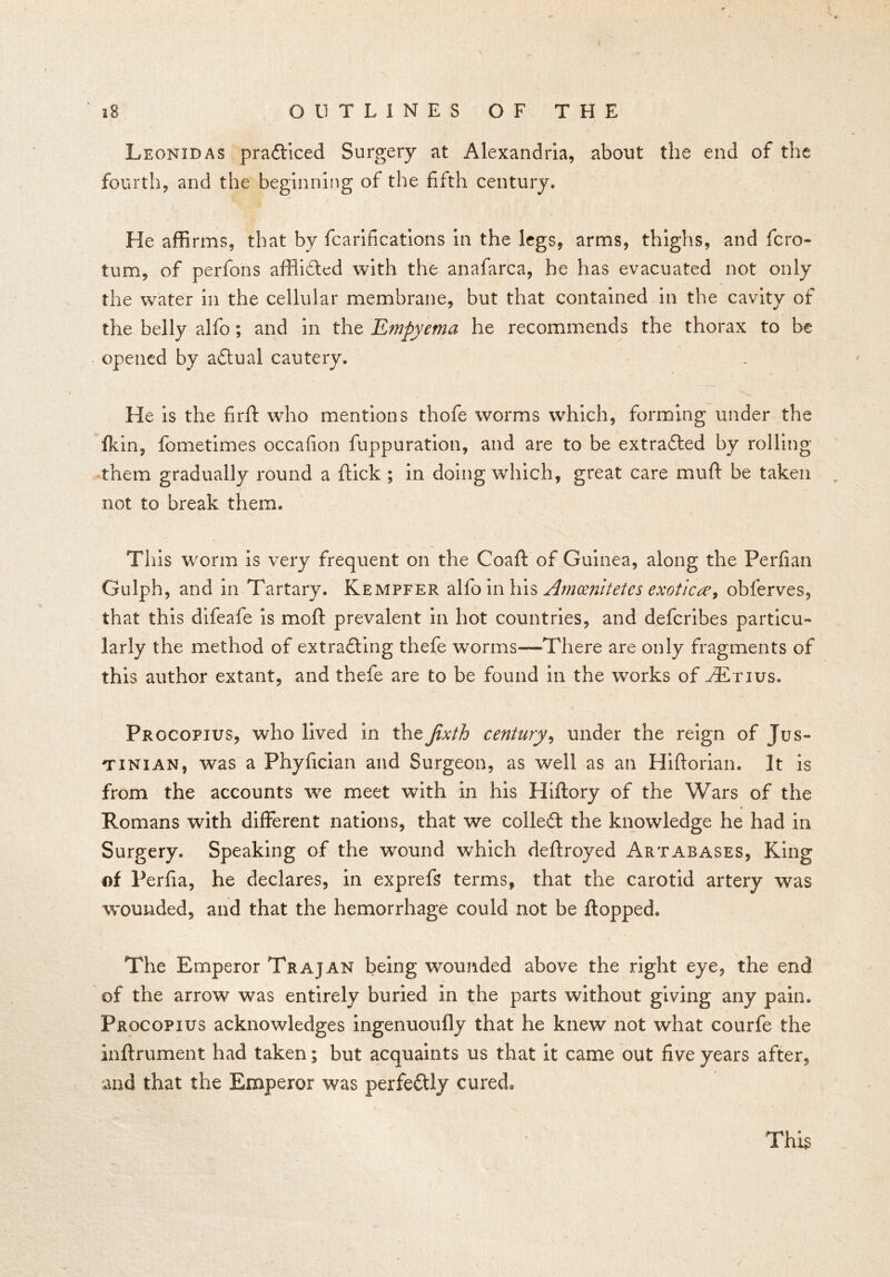 Leonidas prafticed Surgery at Alexandria, about the end of the fourth, and the beginning of the fifth century. He affirms, that by fcarifications in the legs, arms, thighs, and fcro- turn, of perfons afflicted with the anafarca, he has evacuated not only the water in the cellular membrane, but that contained in the cavity of the belly alfo; and in the Empyema he recommends the thorax to be opened by adtual cautery. He is the firft who mentions thofe worms which, forming under the fkin, fometimes occafion fuppuration, and are to be extradled by rolling them gradually round a flick ; in doing which, great care muff be taken not to break them. This worm is very frequent on the Coaft of Guinea, along the Perfian Gulph, and in Tartary. Kempfer alfo in his Amoenitetes exotica, oblerves, that this difeafe is moft prevalent in hot countries, and defcribes particu- larly the method of extracting thefe worms—There are only fragments of this author extant, and thefe are to be found in the works of ^Etius. Procopius, who lived in theJixth century, under the reign of Jus- tinian, was a Phyfician and Surgeon, as well as an Hiftorian. It is from the accounts we meet with in his Hiftory of the Wars of the Romans with different nations, that we colleffc the knowledge he had in Surgery. Speaking of the wound which deftroyed Artabases, King of Perfia, he declares, in exprefs terms, that the carotid artery was wounded, and that the hemorrhage could not be flopped. The Emperor Trajan being wounded above the right eye, the end of the arrow was entirely buried in the parts without giving any pain. Procopius acknowledges ingenuoufly that he knew not what courfe the inflrument had taken; but acquaints us that it came out five years after, and that the Emperor was perfectly cured.