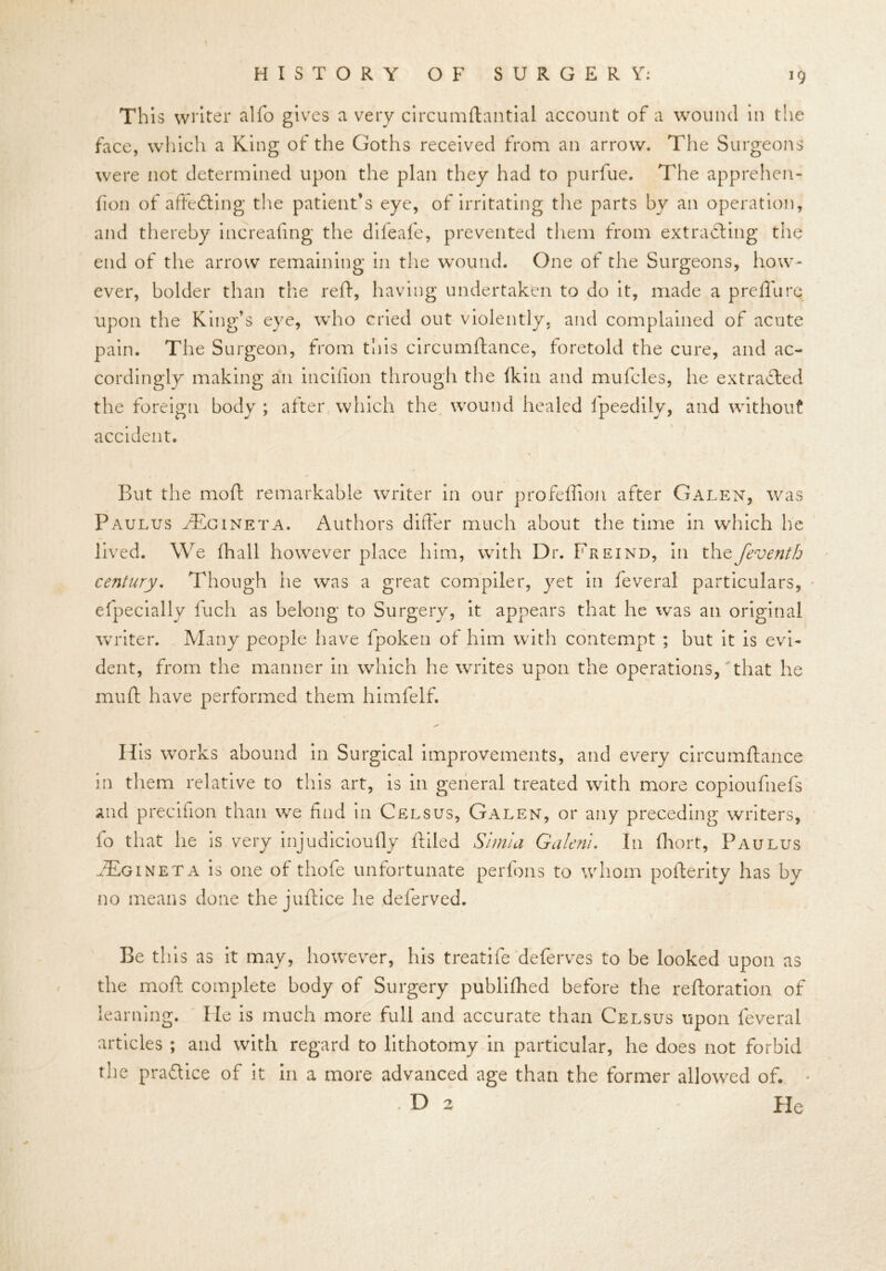 This writer alfo gives a very circumftantial account of a wound in the face, which a King of the Goths received from an arrow. The Surgeons were not determined upon the plan they had to purfue. The apprehen- fion of affedting the patient’s eye, of irritating the parts by an operation, and thereby increafing the difeafe, prevented them from extracting the end of the arrow remaining in the wound. One of the Surgeons, how- ever, holder than the reft, having undertaken to do it, made a preflu re upon the King’s eye, who cried out violently, and complained of acute pain. The Surgeon, from this circumftance, foretold the cure, and ac- cordingly making an incifion through the fkin and mufcles, he extracted the foreign body ; after which the wound healed fpeedily, and without accident. But the moft remarkable writer in our profeffion after Galen, was Paulus aEcineta. Authors differ much about the time in which he lived. We fhall however place him, with Dr. Freind, in thefeventh century. Though iie was a great compiler, yet in feveral particulars, efpecially fuch as belong to Surgery, it appears that he was an original writer. Many people have fpoken of him with contempt ; but it is evi- dent, from the manner in which he writes upon the operations, that he muff have performed them himfelf. H is works abound in Surgical improvements, and every circumftance in them relative to this art, is in general treated with more copioufiiefs and precifion than we find in Celsus, Galen, or any preceding writers, fo that he is very injudicioufly ftiled Simla Galerii. In fhort, Paulus AEgineta is one of thofe unfortunate perfons to whom pofterity has by no means done the juftice he deferved. Be this as it may, however, his treatife deferves to be looked upon as the moft complete body of Surgery publifhed before the reiteration of learning. lie is much more full and accurate than Celsus upon feveral articles ; and with regard to lithotomy in particular, he does not forbid the pra&ice of it in a more advanced age than the former allowed of. * .Da Pie