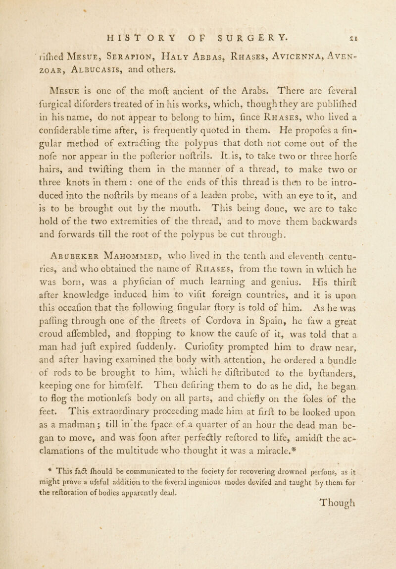 rifhed Mesue, Serapion, IIaly Abbas, Rhases, Avicenna, Aven- zoar, Albucasis, and others. Mesue is one of the moft ancient of the Arabs. There are feveral i furgical diforders treated of in his works, which, though they are publifhcd in his name, do not appear to belong to him, fince Rhases, who lived a confiderable time after, is frequently quoted in them. He propofes a An- gular method of extracting the polypus that doth not come out of the nofe nor appear in the pofterior noftrils. It is, to take two or three horfe hairs, and twilling them in the manner of a thread, to make two or three knots in them : one of the ends of this thread is then to be intro- duced into the noftrils by means of a leaden probe, with an eye to it, and is to be brought out by the mouth. This being done, we are to take hold of the two extremities of the thread, and to move them backwards and forwards till the root of the polypus be cut through. Abubeker Mahommed, who lived in the tenth and eleventh centu- ries, and who obtained the name of Rhases, from the town in which he was born, was a phyfician of much learning and genius. His third: after knowledge induced him to-vif!t foreign countries, and it is upon this occafion that the following Angular ftory is told of him. As he was pafting through one of the ftreets of Cordova in Spain, he faw a great croud aflembled, and flopping to know the caufe of it, was told that a man had juft expired fuddenly. Curiofity prompted him to draw near, and after having examined the body with attention, he ordered a bundle of rods to be brought to him, which he diftributed to the by danders, keeping one for himfelf. Then defiring them to do as he did, he began to flog the motionlefs body on all parts, and chiefly on the foies of the feet. This extraordinary proceeding made him at firft to be looked upon as a madman; till in the fpace of a quarter of an hour the dead man be- gan to move, and was foon after perfectly reftored to life, amidft the ac- clamations of the multitude who thought it was a miracle.* * This fa£t Ihould be communicated to the fociety for recovering drowned perfons, as it might prove a ufeful addition to the feveral ingenious modes devifed and taught by them for the reftoration of bodies apparently dead. Though %