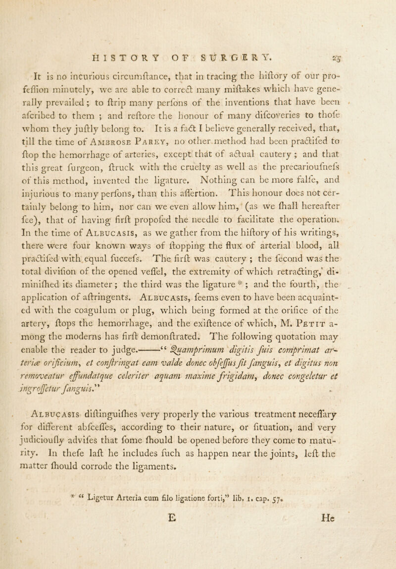 It is no incurious circumftance, that in tracing the hiftory of our pro- feffion minutely, we are able to correct many miftakes which have gene- rally prevailed; to {trip many perfons of the inventions that have been afcribed to them ; and reftore the honour of many difcoveries to thofe whom they juftly belong to. It is a fa<ft I believe generally received, that, till the time of Ambrose Parey, no other method had been praclifed to flop the hemorrhage of arteries, except that of adtual cautery ; and that this great furgeon, {truck with the cruelty as well as the precarioufnefs of this method, invented the ligature, Nothing can be more falfe, and injurious to many perfons, than this aflertion. This honour does not cer- tainly belong to him, nor can we even allow him, (as we {hall hereafter fee), that of having firft propofed the needle to facilitate the operation. In the time of Albucasis, as we gather from the hiftory of his writings, there were four known ways of flopping the flux of arterial blood, all pradtifed with equal fuccefs. The firft was cautery ; the fecond was the total divifion of the opened veflel, the extremity of which retracing,' di« minifhed its diameter; the third was the ligature;* ; and the fourth, the application of aftringents. Albucasis, feems even to have been acquaint- ed with the coagulum or plug, which being formed at the orifice of the artery, flops the hemorrhage, and the exiftence of which, M, Petit a- mong the moderns has firft demonftrated. The following quotation may enable the reader to judge. “ ^uamprimum digitis fuis compfimat ar~ terite orificium, et conjlrmgat earn valde donee ohfejjusfit fanguis, et digitus non removeatur effundatque celeriter aquam maxime frigidam, donee congeletur et Jngrojfetur fanguis.” , \ Albucasis diftinguifhes very properly the various treatment neceflary for different abfeefles, according to their nature, or fituation, and very judicioufly advifes that fome fhould be opened before they come to matu- rity. In tliefe laft he includes fuch as happen near the joints^ left the matter fhould corrode the ligaments. * “ Ligetur Arteria cum filo ligatione forti,” lib. i. cap. 57. E He