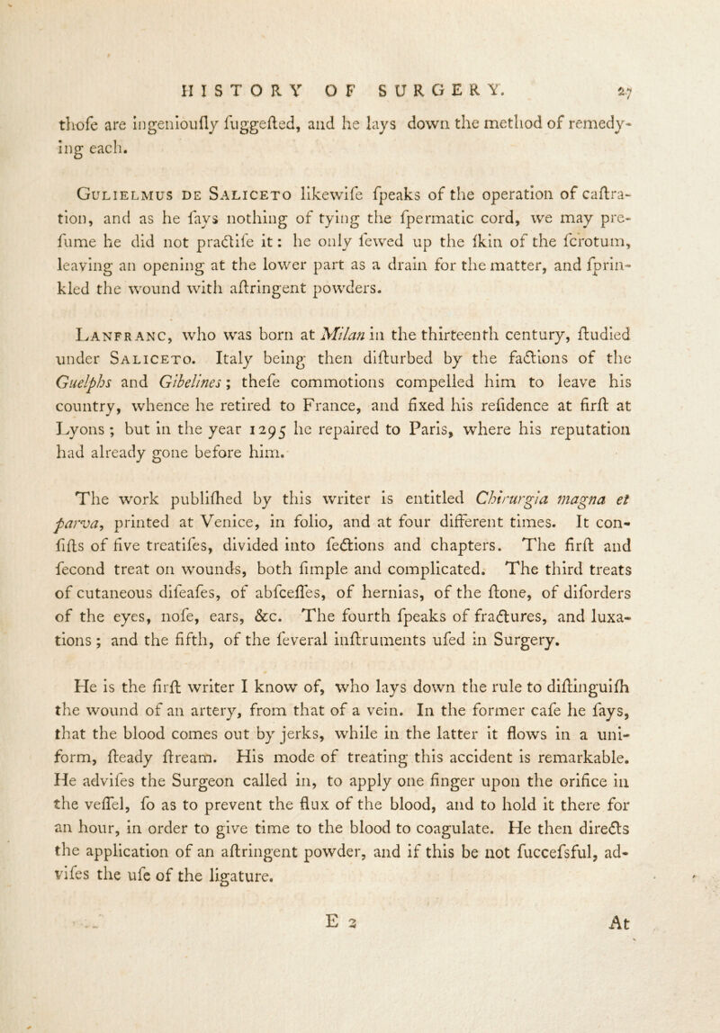 thofe are ingenioufly fuggefted, and he lays down the method of remedy- ing each. Gulielmus de Saliceto likewife fpeaks of the operation of caftra- tion, and as he fays nothing of tying the fpermatic cord, we may pre- fume he did not pradtife it: he only fewed up the Ikin of the fcrotum, leaving an opening at the lower part as a drain for the matter, and fprin- kled the wound with aftringent powders. Lanfranc, who was born at Milan in the thirteenth century, ftudied under Saliceto. Italy being then difturbed by the factions of the Guelphs and Gibelines; thefe commotions compelled him to leave his country, whence he retired to France, and fixed his refidence at firft at Lyons; but in the year 1295 he repaired to Paris, where his reputation had already gone before him. The work publifhed by this writer is entitled Chirurgia magna et parva, printed at Venice, in folio, and at four different times. It con- fifls of five treatifes, divided into fedtions and chapters. The firft and fecond treat on wounds, both fimple and complicated. The third treats of cutaneous dileafes, of abfceffes, of hernias, of the ftone, of diforders of the eyes, nofe, ears, &c. The fourth fpeaks of fradtures, and luxa- tions ; and the fifth, of the feveral inflruments ufed in Surgery. He is the firft writer I know of, who lays down the rule to diftinguifh the wound of an artery, from that of a vein. In the former cafe he fays, that the blood comes out by jerks, while in the latter it flows in a uni- form, fteady fire am. His mode of treating this accident is remarkable. He advifes the Surgeon called in, to apply one finger upon the orifice in the veffel, fo as to prevent the flux of the blood, and to hold it there for an hour, in order to give time to the blood to coagulate. He then diredts the application of an aftringent powder, and if this be not fuccefsful, ad- vifes the ufe of the ligature. At