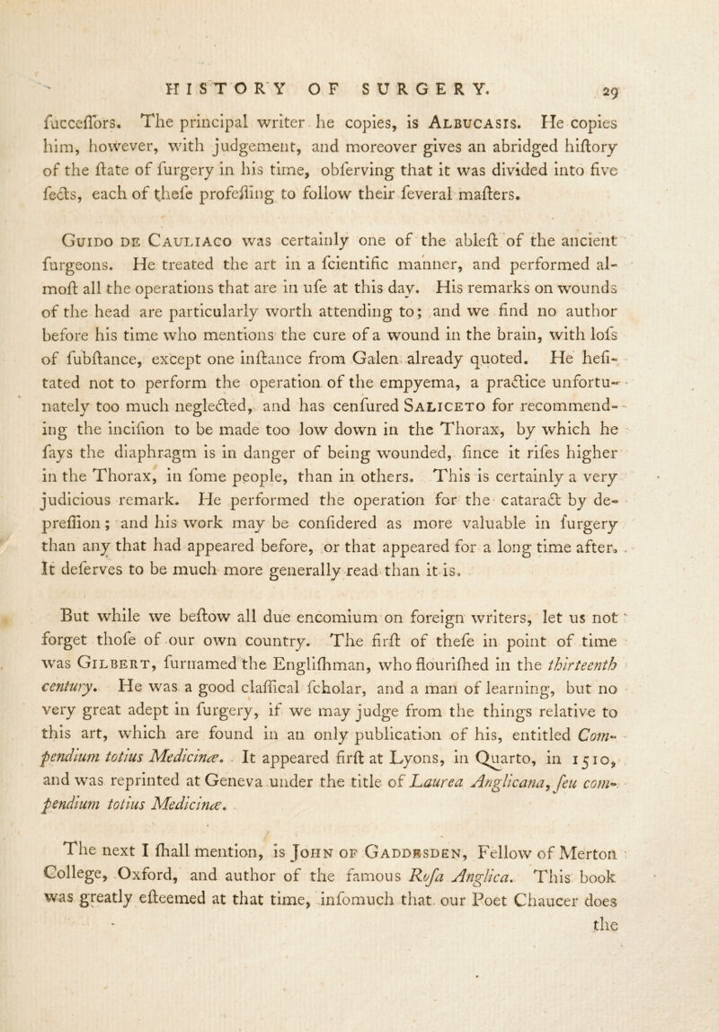 fuccefTors. The principal writer he copies, is Albucasis. Tie copies him, however, with judgement, and moreover gives an abridged hiflory of the Hate of furgery in his time, oblerving that it was divided into five feels, each of thefe profeffing to follow their feveral mailers. Guido de Cauliaco was certainly one of the ablelt of the ancient furgeons. He treated the art in a fcientific manner, and performed al- moll all the operations that are in ufe at this day. His remarks on wounds of the head are particularly worth attending to; and we find no author before his time who mentions the cure of a wound in the brain, with lofs of fubllance, except one inltance from Galen already quoted. He hefi« tated not to perform the operation of the empyema, a practice unfortu- nately too much negledled, and has cenfured Saliceto for recommend- ing the incifion to be made too low down in the Thorax, by which he fays the diaphragm is in danger of being wounded, fince it rifes higher in the Thorax, in fome people, than in others. This is certainly a very judicious remark. He performed the operation for the cataradl by de- preliion; and his work may be confidered as more valuable in furgery than any that had appeared before, or that appeared for a long time after* . It deferves to be much more generally read than it is. But while we bellow all due encomium on foreign writers, let us not' forget thofe of our own country. The find of thefe in point of time was Gilbert, furnamed the Englilhman, who flourilhed in the thirteenth century. He was a good claffical fcholar, and a man of learning, but no very great adept in furgery, if we may judge from the things relative to this art, which are found in an only publication of his, entitled Com- pendium totius Medicine. It appeared firft at Lyons, in Quarto, in 1510, and was reprinted at Geneva under the title of Laurea Anglic ana, feu com- pendium totius Medicinre. The next I lhall mention, is John of Gaddesden, Fellow of Merton College, Oxford, and author of the famous Rofa Anglic a. This book was greatly edeemed at that time, infomuch that our Poet Chaucer does