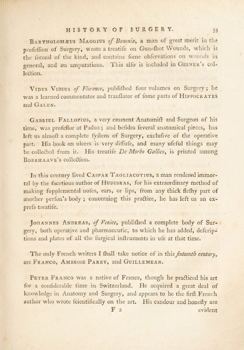 Bartholomjeus Maggius of Bononta, a man of great merit in the profeffion of Surgery, wrote a treatife on Gun-fhot Wounds, which is the fecond of the kind, and contains fome obfervations on wounds in general, and on amputations. This alfo is included in Gesner’s col- lection. Vidus Vidius of Florence, publifhed four volumes on Surgery; he was a learned commentator and tranflator of fome parts of Hippocrates and Galen. « Gabriel Fallopius, a very eminent Anatomift and Surgeon of his time, was profeflor at Padua ; and befides ieveral anatomical pieces, has left us almoft a complete fyftem of Surgery, exclufive of the operative part. His book on ulcers is very diffufe, and many ufeful things may be collected from it. His treatife De Morbo Galileo, is printed among Boeriiaave’s collection. In this century lived Caspar Tagliacotius, a man rendered immor- tal by the facetious author of Hudibras, for his extraordinary method of making fupplemental noi'es, ears, or lips, from any thick flefhy part of another perfon’s body ; concerning this practice, he has left us an ex- prefs treatife. * i Johannes Andreas, of Venice, publifhed a complete body of Sur- gery, both operative and pharmaceutic, to which he has added, deferip- tions and plates of all the furgical inftruments in ufe at that time. The only French writers I fhall take notice of in this fxteenth century, are Franco, Ambrose Parey, and Guillemean. Peter Franco was a native of France, though he practiced his art for a confderable time in Switzerland. He acquired a great deal of knowledge in Anatomy and Surgery, and appears to be the firft French author who wrote fcientifically on the art. His candour and honefty are F 2 evident