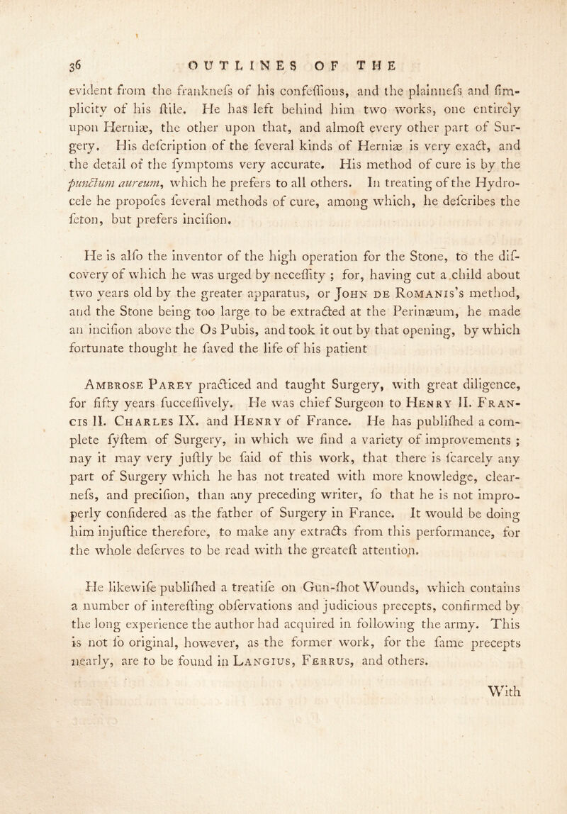 36 OUTLINES OF THE evident from the franknefs of his confeffions, and the plaimiefs and fim- plicity of his ftile. He has left behind him two works, one entirely upon Hernia?, the other upon that, and almoft every other part of Sur- gery, His defcription of the feveral kinds of Hernia? is very exadt, and the detail of the fymptoms very accurate. His method of cure is by the pundlum aureum, which he prefers to all others. In treating of the Hydro- cele he propofes leveral methods of cure, among which, he defcribes the feton, but prefers incifiom He is alfo the inventor of the high operation for the Stone, to the dis- covery of which he was urged by neceffity ; for, having cut a child about two years old by the greater apparatus, or John de Romanises method, and the Stone being too large to be extracted at the Perineum, he made an incifion above the Os Pubis, and took it out by that opening, by which fortunate thought he faved the life of his patient Ambrose Parey practiced and taught Surgery, with great diligence, for fifty years fucceffively. Ide was chief Surgeon to Henry II. Fr an- cis II. Charles IX. and Henry of France. He has publifhed a com- plete fyftem of Surgery, in which we find a variety of improvements ; nay it may very juftly be faid of this work, that there is fcarcely any part of Surgery which he has not treated with more knowledge, clear- nefs, and precifion, than any preceding writer, fo that he is not impro- perly confidered as the father of Surgery in France. It would be doing him injuftice therefore, to make any extra&s from this performance, for the whole deferves to be read with the greatefl attention. Pie likewife published a treatife on Gun-fhot Wounds, which contains a number of interefting obfervations and judicious precepts, confirmed by the long experience the author had acquired in following the army. This is not fo original, however, as the former work, for the fame precepts nearly, are to be found in Langius, Ferrus, and others. With