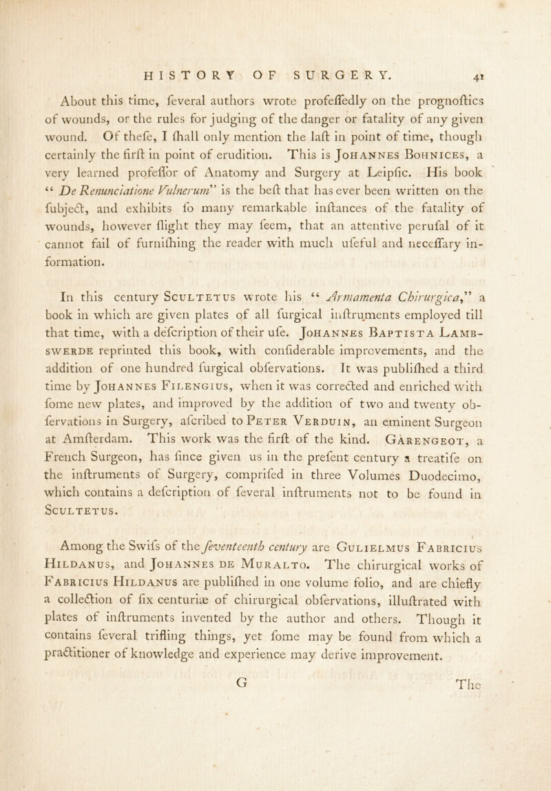 About this time, feveral authors wrote profefledly on the prognoftics of wounds, or the rules forjudging of the danger or fatality of any given wound. Of thefe, I fhall only mention the laft in point of time, though certainly the firft in point of erudition. This is Johannes Bofinices, a very learned profeflor of Anatomy and Surgery at Leipfic. His book 46 De Renunciations Vulnerum ’ is the heft that has ever been written on the fubjeft, and exhibits fo many remarkable inftances of the fatality of wounds, however flight they may feem, that an attentive perufal of it cannot fail of furnilhing the reader with much ufeful and neceffary in- formation. In this century Scultetus wrote his 46 Armament a Chlrurgica,” a book in which are given plates of all furgical inftruments employed till that time, with a defcription of their ufe. Johannes Baptista Lamb- swerde reprinted this book, with confiderable improvements, and the addition of one hundred furgical obfervations. It was publifhed a third time by Johannes Filengius, when it was corrected and enriched with fome new plates, and improved by the addition of two and twenty ob- fervations in Surgery, afcribed to Peter Verduin, an eminent Surgeon at Amfterdam. This work was the firft of the kind. Garengeot, a French Surgeon, has fince given us in the prefent century a treatife on the inftruments of Surgery, comprifed in three Volumes Duodecimo, which contains a defcription of feveral inftruments not to be found in Scultetus. i Among the Swiis of the feventeenth century are Gulielmus Fabricius Hildanus, and Johannes de Muralto. The chirurgical works of Fabricius Hildanus are publifhed in one volume folio, and are chiefly a collection of fix centuriae of chirurgical obfervations, illuftrated with plates of inftruments invented by the author and others. Though it contains feveral trifling things, yet fome may be found from which a practitioner of knowledge and experience may derive improvement. The G