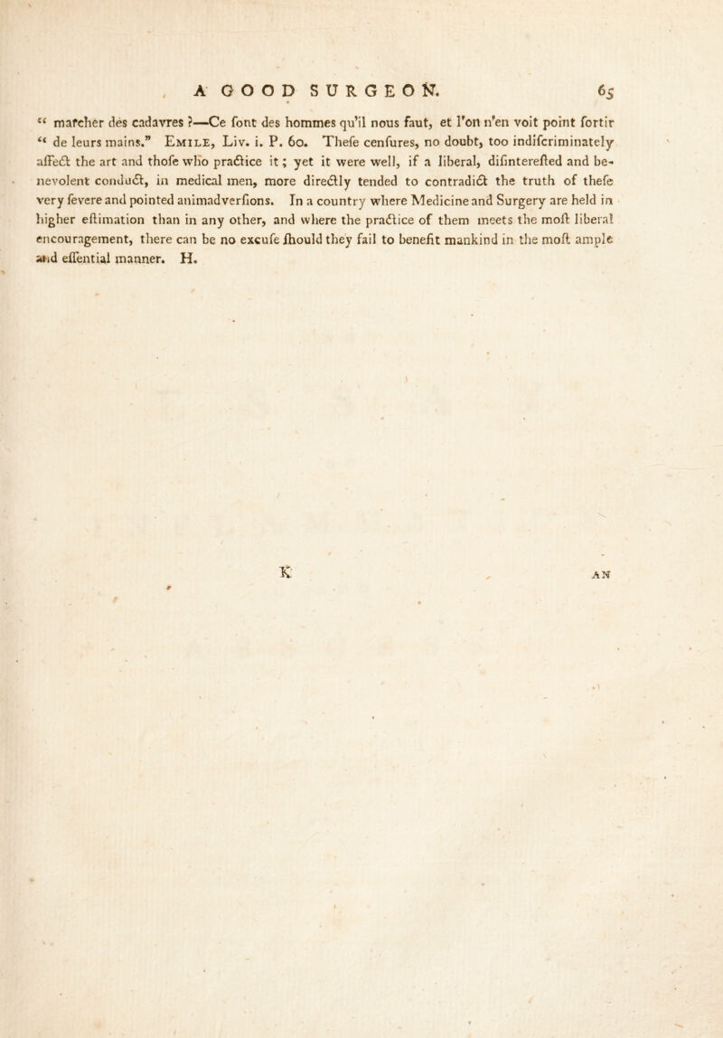 c< mafeher ties cadavres ?—Ce font des hommes qu’il nous faut, et Ton n’en voit point fortir u de leurs mains.” Emile, Liv. i. P. 60. Thefe cenfures, no doubt, too indifcriminately afFe£l the art and thofe who pradHce it; yet it were well, if a liberal, difinterefled and be- nevolent comludt, in medical men, more diredlly tended to contradi£l the truth of thefe very fevere and pointed animadverfions. In a country where Medicine and Surgery are held in higher eflimation than in any other, and where the practice of them meets the moil liberal encouragement, there can be no excufeihould they fail to benefit mankind in the moil ample and eflential manner. H.