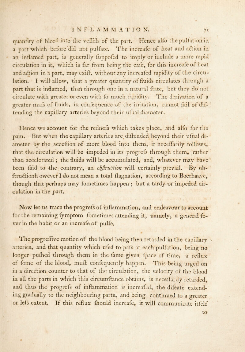 quantity of blood into the veflels of the part. Hence alfo the pulfation in a part which before did not pul fate. The increafe of heat and action in an inflamed part, is generally luppofed to imply or include a more rapid circulation in it, which is far from being: the cale, for this increafe of heat and adlion in a part, may exift, without any increafed rapidity of the circu- lation. I will allow, that a greater quantity of fluids circulates through a part that is inflamed, than through one in a natural ft ate, but they do not circulate with greater or even with lo much rapidity. The derivation of a greater mafs of fluids, in confequence of the irritation, cannot fail of dis- tending the capillary arteries beyond their ufual diameter. Hence we account for the rednefs which takes place, and alfo for the pain. But when the capillary arteries are diftended beyond their ufual di- ameter by the acceflion of more blood into them, it neceflarily follows, that the circulation will be impeded in its progrefs through them, rather than accelerated ; the fluids will be accumulated, and, whatever may have been laid to the contrary, an Gbjlrudlion will certainly prevail. By ob- ftruftionh owever I do not mean a total ftagnation, according to Boerhaave, though that perhaps may fomcrimes happen ; but a tardy-orimpeded cir- culation in the part. - i . • . * . \v- ' r * Now let us trace the progrefs of inflammation, and endeavour to account for the remaining fymptom fometimes attending it, namely, a general fe- ver in the habit or an increafe of pulfe. The progreflive motion of the blood being then retarded in the capillary arteries, and that quantity which ufed to pafs at each pulfation, being no longer puflhed through them in the fame given fpace of time, a reflux of fome of the blood, mull confequently happen. This being urged on in a direction, counter to that of the circulation, the velocity of the blood in all the parts in which this circumftance obtains, is neceflarily retarded, and thus the progrefs of inflammation is increafed, the difeafe extend- ing gradually to the neighbouring parts, and being continued to a greater or lefs extent. If this reflux Ihould increafe, it will communicate itfelf to