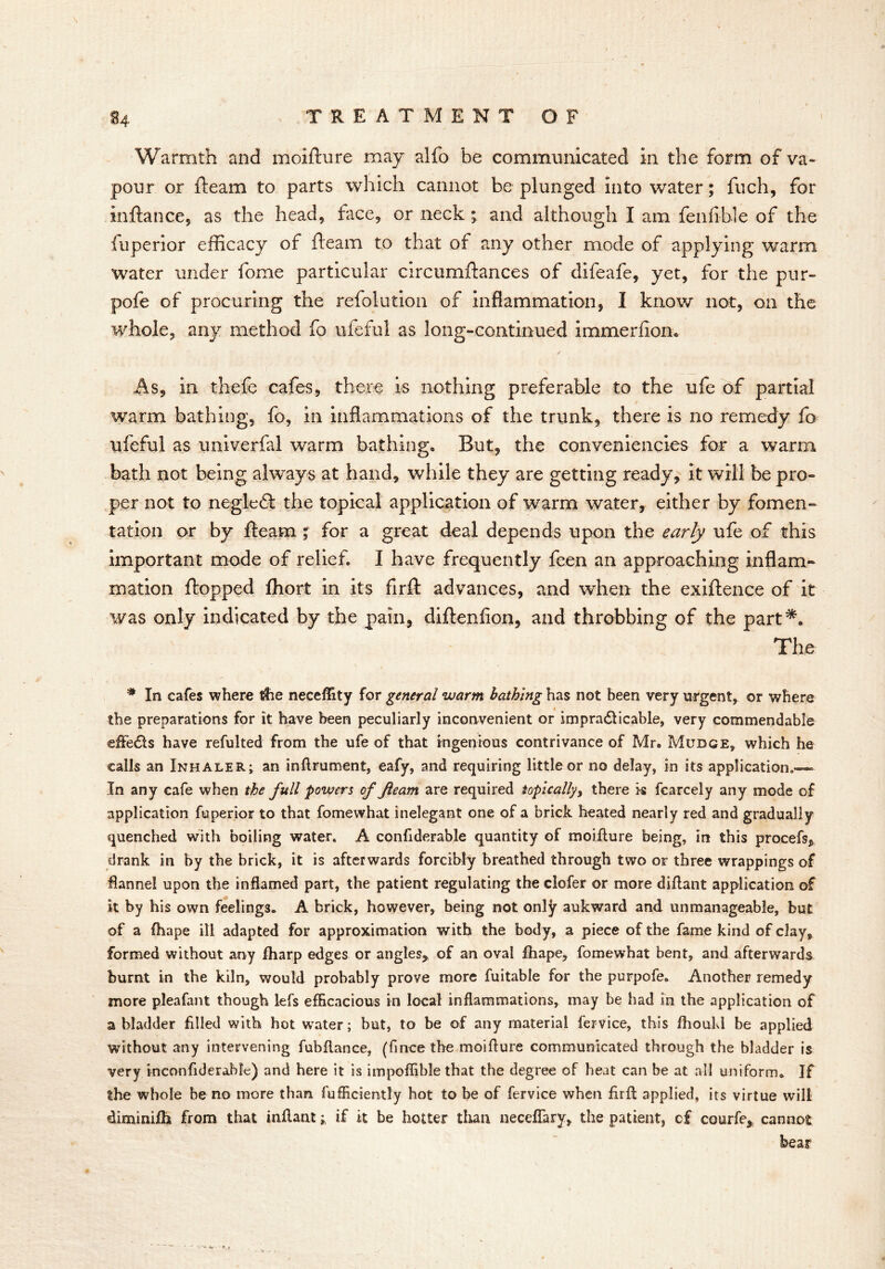 Warmth and moifture may alfo be communicated in the form of va- pour or fleam to parts which cannot be plunged into water; fuch, for inftance, as the head, face, or neck ; and although I am fenfible of the fuperior efficacy of fleam to that of any other mode of applying warm water under fome particular circumflances of difeafe, yet, for the pur- pofe of procuring the refolution of inflammation, I know not, on the whole, any method fo ufeful as long-continued immerfiom jf As, in thefe cafes, there is nothing preferable to the ufe of partial warm bathing, fo, in inflammations of the trunk, there is no remedy fo ufeful as univerfal warm bathing. But, the conveniencies for a warm bath not being always at hand, while they are getting ready, it will be pro- per not to negleft the topical application of warm water, either by fomen- tation or by fleam ; for a great deal depends upon the early ufe of this important mode of relief. I have frequently feen an approaching inflam- mation flopped fhort in its firft advances, and when the exiflence of it was only indicated by the pain, diflenfion, and throbbing of the part*. The # In cafes where tfie neceflity for general warm bathing has not been very urgent, or where the preparations for it have been peculiarly inconvenient or impra<fticable, very commendable efFe£ts have refulted from the ufe of that ingenious contrivance of Mr. Mubge, which he calls an Inhaler; an inftrument, eafy, and requiring little or no delay, in its application.—- In any cafe when the full powers of fleam are required topically, there k fcarcely any mode of application fuperior to that fomewhat inelegant one of a brick heated nearly red and gradually quenched with boiling water. A confiderable quantity of moifture being, in this procefs, drank in by the brick, it is afterwards forcibly breathed through two or three wrappings of flannel upon the inflamed part, the patient regulating theciofer or more diftant application of it by his own feelings. A brick, however, being not only aukward and unmanageable, but of a (hape ill adapted for approximation with the body, a piece of the fame kind of clay, formed without any Iharp edges or angles, of an oval fhape, fomewhat bent, and afterwards burnt in the kiln, would probably prove more fuitable for the purpofe. Another remedy more pleafant though lefs efficacious in local inflammations, may be had in the application of a bladder filled with hot water; but, to be of any material fervice, this fhoukl be applied without any intervening fubftance, (finee the moifture communicated through the bladder is very incon fid e table) and here it is impoffible that the degree of heat can be at all uniform. If the whole be no more than fufficiently hot to be of fervice when firfl applied, its virtue will diminifti from that mftantif it be hotter than neceftary, the patient, cf courfe, cannot bear