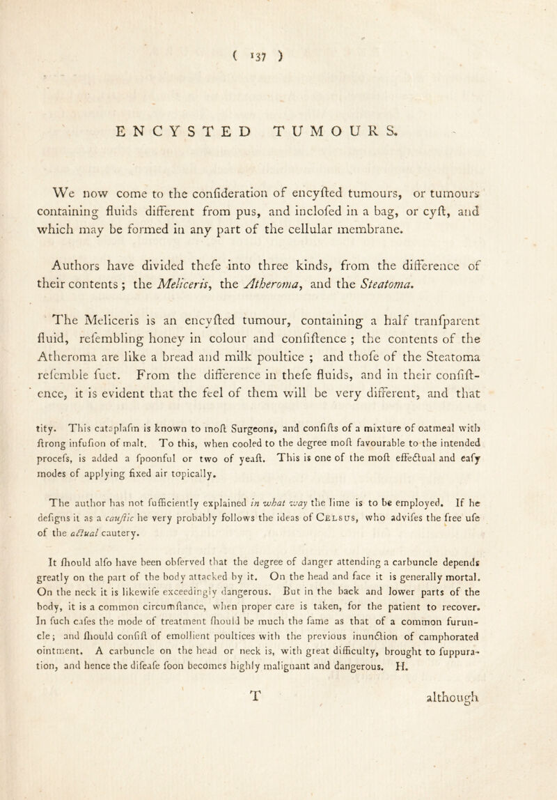 ( *37 ) ENCYSTED TUMOUR S. We now come to the confideration of encyfted tumours, or tumours' containing fluids different from pus, and inclofed in a bag, or cyft, and which may be formed in any part of the cellular membrane. Authors have divided thefe into three kinds, from the difference of their contents ; the Meliceris, the Atheroma, and the Steatoma. The Meliceris is an encyfted tumour, containing a half tranfparent fluid, refembling honey in colour and confiftence ; the contents of the Atheroma are like a bread and milk poultice ; and thofe of the Steatoma refemble fuet. From the difference in thefe fluids, and in their confift- ence, it is evident that the feel of them will be very different, and that tity. This cataplafin is known to tnofl Surgeons, and confifls of a mixture of oatmeal with fitrong infufion of malt. To this, when cooled to the degree molt favourable to the intended procefs, is added a fpoonful or two of yeafb This is one of the moft effedlual and eafy modes of applying fixed air topically. The author has not fufficiently explained in what way the lime is to be employed. If he defigns it as a caujiic he very probably follows the ideas of Cels us, who advifes the free ufe of the afiual cautery. It fhould alfo have been obferved that the degree of danger attending a carbuncle depends greatly on the part of the body attacked by it. On the head and face it is generally mortal. On the neck it is likewife exceedingly dangerous. But in the back and lower parts of the body, it is a common circumflance, when proper care is taken, for the patient to recover. In fuch cafes the mode of treatment fhould be much the fame as that of a common furun- cle; and fhould confift of emollient poultices with the previous inundlion of camphorated ointment. A carbuncle on the head or neck is, with great difficulty, brought to fuppura- tion, and hence the difeafe foon becomes highly malignant and dangerous. H, T although