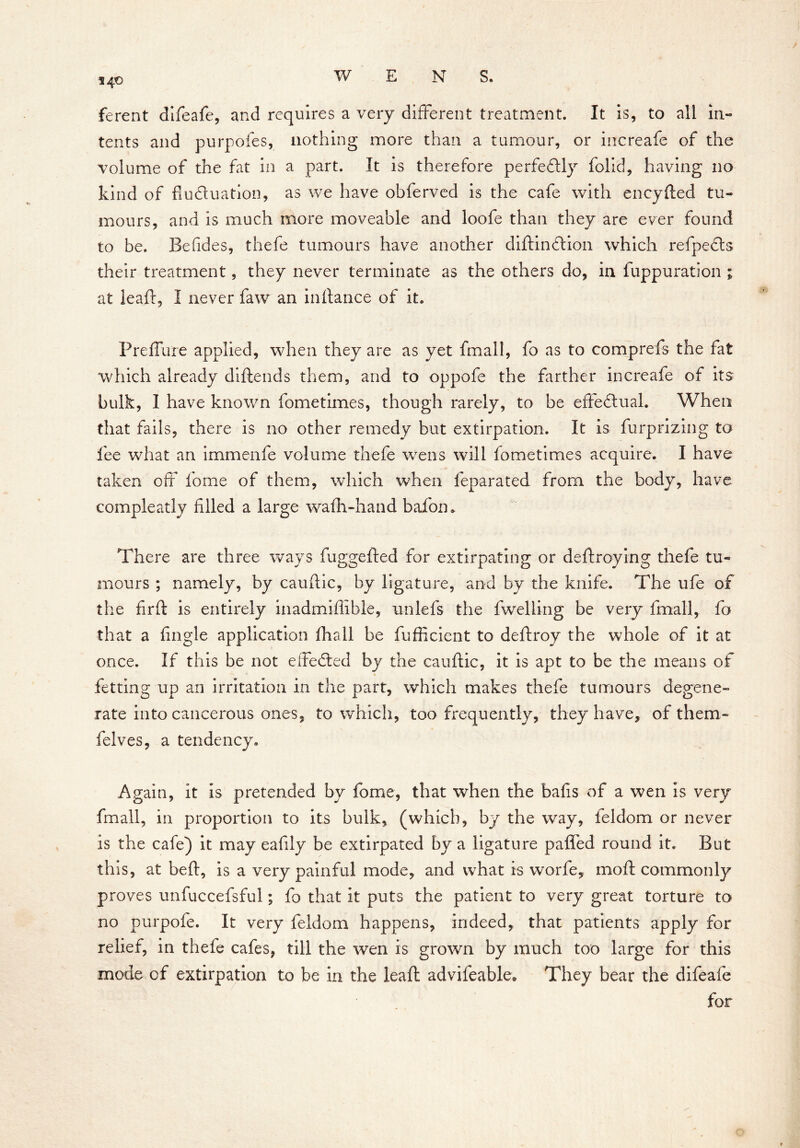 140 ferent difeafe, and requires a very different treatment. It is, to all in- tents and purpofes, nothing more than a tumour, or increafe of the volume of the fat in a part. It is therefore perfectly folid, having no kind of fluctuation, as we have obferved is the cafe with encyfted tu- mours, and is much more moveable and loofe than they are ever found to be. Befides, thefe tumours have another diftinCtion which refpeCts their treatment, they never terminate as the others do, in fuppuration ; at leaf:, I never faw an inftance of it. Preflure applied, when they are as yet fmall, fo as to comprefs the fat which already diftends them, and to oppofe the farther increafe of its bulk, I have known fometimes, though rarely, to be effectual. When that fails, there is no other remedy but extirpation. It is furprizing to fee what an immenfe volume thefe wens will fometimes acquire. I have taken off feme of them, which when feparated from the body, have compleatly filled a large wafh-hand bafon. There are three ways fuggefted for extirpating or deftroying thefe tu- mours ; namely, by cauftic, by ligature, and by the knife. The ufe of the fir ft is entirely inadmiffible, unlefs the fwelling be very fmall, fo that a fingle application fhall be fufficient to deftroy the whole of it at once. If this be not effected by the cauftic, it is apt to be the means of fetting up an irritation in the part, which makes thefe tumours degene- rate into cancerous ones, to which,, too frequently, they have, of them- felves, a tendency. Again, it Is pretended by feme, that when the balls of a wen Is very fmall, in proportion to its bulk, (which, by the way, feldom or never is the cafe) it may eafily be extirpated by a ligature paffed round it. But this, at beft, is a very painful mode, and what is worfe, moft commonly proves unfuccefsful; fo that it puts the patient to very great torture to no purpofe. It very feldom happens, indeed, that patients apply for relief, in thefe cafes, till the wen is grown by much too large for this mode of extirpation to be in the ieaft advifeable. They bear the difeafe for