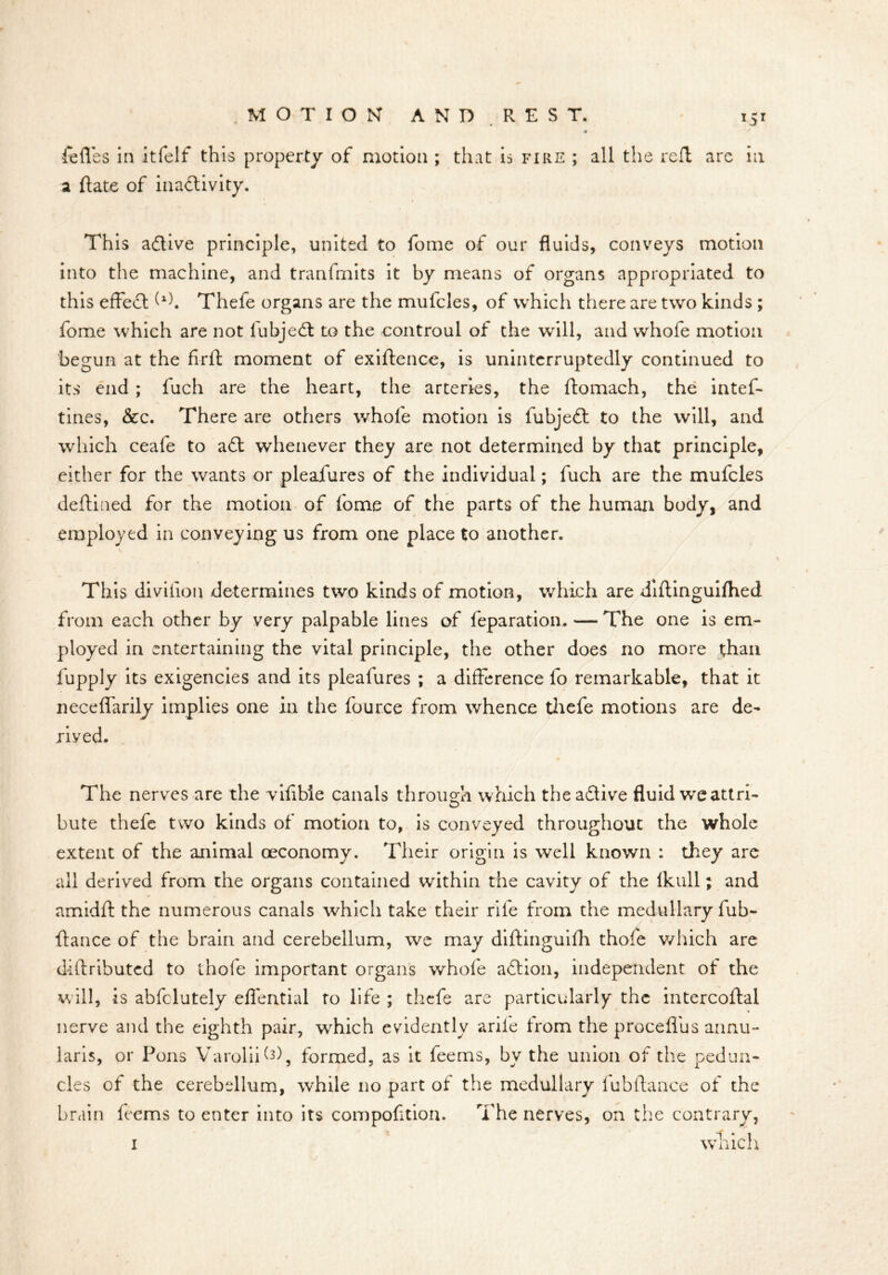 *5* felfes in it felt this property of motion ; that is fire ; all the reft arc in a Hate of inactivity. This aCtive principle, united to fome of our fluids, conveys motion into the machine, and tranfmits it by means of organs appropriated to this effeCt Thefe organs are the mufcles, of which there are two kinds ; fome which are not fubjeCt to the controul of the will, and whofe motion begun at the firft moment of exiHence, is uninterruptedly continued to its end ; fuch are the heart, the arteries, the ftomach, the intef- tines, &c. There are others whofe motion is fubjeCt to the will, and which ceafe to aCt whenever they are not determined by that principle, either for the wants or pleafures of the individual; fuch are the mufcles deftined for the motion of fome of the parts of the human body, and employed in conveying us from one place to another. This divihon determines two kinds of motion, which are diftinguifhed from each other by very palpable lines of feparation. •—The one is em- ployed in entertaining the vital principle, the other does no more than fupply its exigencies and its pleafures ; a difference fo remarkable, that it neceffarily implies one in the fource from whence thefe motions are de- rived. The nerves are the vifibie canals through which the aCtive fluid we attri- bute thefe two kinds of motion to, is conveyed throughout the whole extent of the animal oeconomy. Their origin is well known : they are all derived from the organs contained within the cavity of the Ikull; and amidft the numerous canals which take their rile from the medullary fob- ftance of the brain and cerebellum, we may diftinguifh thofe which are difiributed to thofe important organs whofe aCtion, independent of the will, is abfclutely effential to life ; thefe are particularly the intercoftai nerve and the eighth pair, which evidently arife from the proceffus annu- laris, or Pons Varolii^), formed, as it feems, by the union of the pedun- cles of the cerebellum, while no part of the medullary lubflance of the brain feems to enter into its compofltion. The nerves, on the contrary, i which