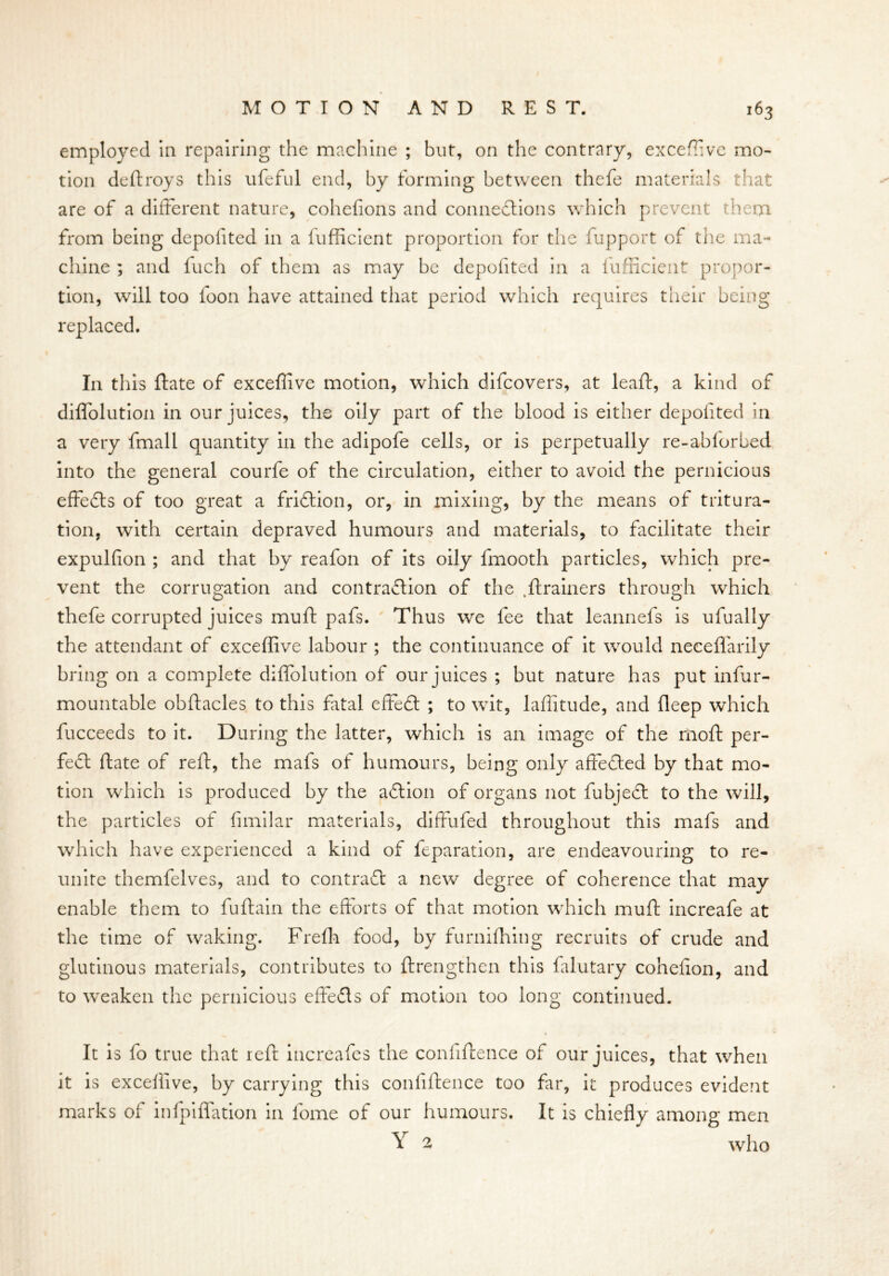 employed In repairing the machine ; but, on the contrary, exceffive mo- tion deftroys this ufeful end, by forming between thefe materials that are of a different nature, cohefions and connections which prevent them from being depofited in a fufficient proportion for the fupport of the ma- chine ; and fuch of them as may be depofited in a fufficient propor- tion, will too foon have attained that period which requires their being replaced. In this ftate of exceffive motion, which difeovers, at leaft, a kind of diffolution in our juices, the oily part of the blood is either depofited in a very fmall quantity in the adipofe cells, or is perpetually re-abforbed into the general courfe of the circulation, either to avoid the pernicious effeCls of too great a friction, or, in mixing, by the means of tritura- tion, with certain depraved humours and materials, to facilitate their expulfion ; and that by reafon of its oily lmooth particles, which pre- vent the corrugation and contraction of the .flrainers through which thefe corrupted juices muft pafs. Thus we fee that leannefs is ufually the attendant of exceffive labour ; the continuance of it would neceffarily bring on a complete diffolution of our juices ; but nature has put infur- mountable obftacles to this fatal effeCl ; to wit, laffitude, and fleep which fucceeds to it. During the latter, which is an image of the moft per- fect ftate of reft, the mafs of humours, being only affeCted by that mo- tion which is produced by the aCtion of organs not fubjeCl to the will, the particles of fimilar materials, diffufed throughout this mafs and which have experienced a kind of feparation, are endeavouring to re- unite themfelves, and to contract a new degree of coherence that may enable them to fuftain the efforts of that motion which muft increafe at the time of waking. Frefh food, by furnifhing recruits of crude and glutinous materials, contributes to ftrengthen this falutary cohelion, and to weaken the pernicious effeCls of motion too long continued. It is fo true that reft increafes the confiftence of our juices, that when it is exceffive, by carrying this confiftence too far, it produces evident marks of infpiffation in fome of our humours. It is chiefly among men Y 2 who