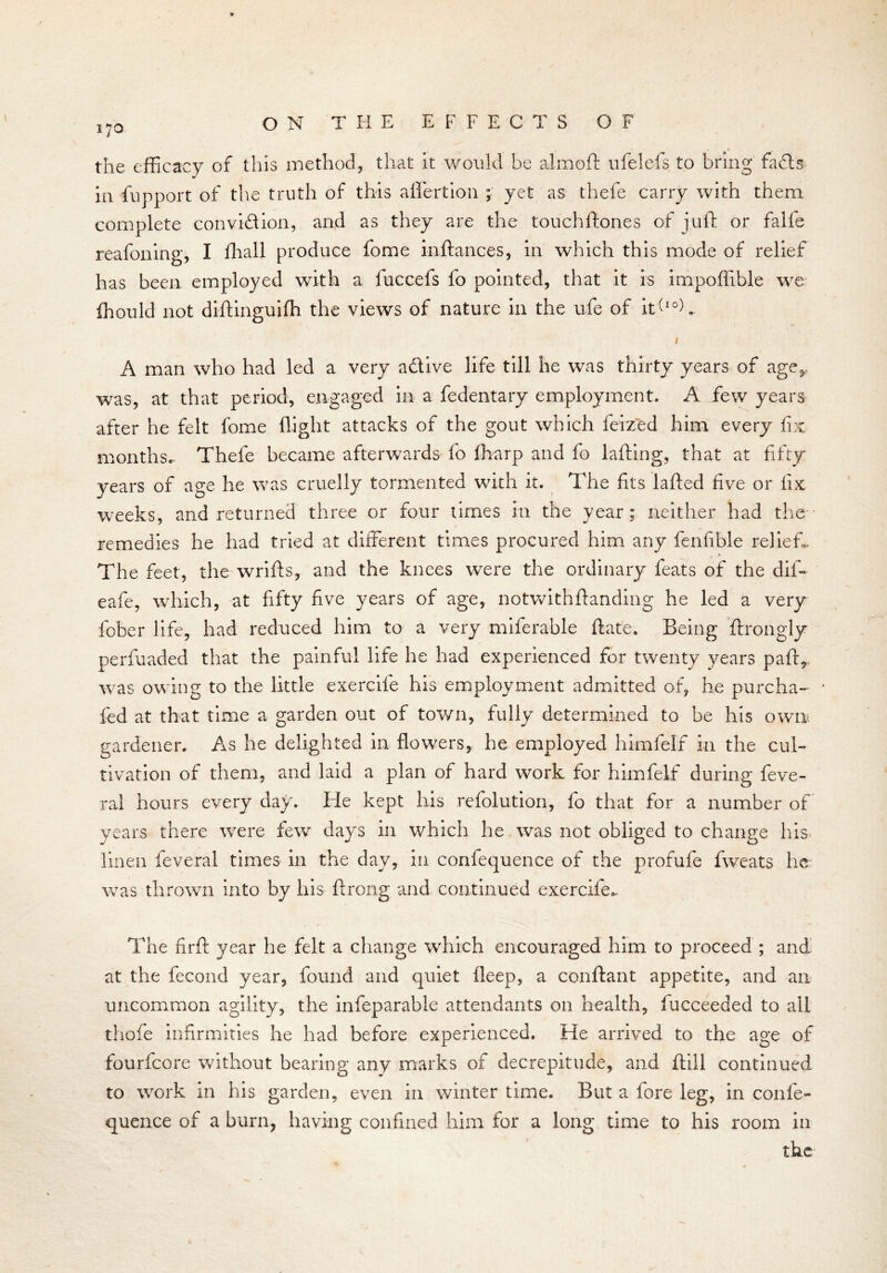 170 the efficacy of this method, that it would be almoft ufelefs to bring £a£ts in fupport of the truth of this aflertion ; yet as thefe carry with them complete convi&ion, and as they are the touchftones of juft or falls reafoning, I fhall produce fome inftances, in which this mode of relief has been employed with a fuccefs fo pointed, that it is impoffible we Ihould not diftinguifti the views of nature in the ufe of iffIOA 1 A man who had led a very adive life till he was thirty years of age&. was, at that period, engaged in a fedentary employment. A few years after he felt fome flight attacks of the gout which feized him every fix months.- Thefe became afterwards fo lharp and fo lafting, that at fifty years of age he was cruelly tormented with it. The fits lafted five or fix weeks, and returned three or four times in the year: neither had the remedies he had tried at different times procured him any fenfible relief. The feet, the wrifts, and the knees were the ordinary feats of the dif- eafe, which, at fifty five years of age, notwithftanding he led a very fober life, had reduced him to a very miferable ftate. Being ftrongly perfuaded that the painful life he had experienced for twenty years paff was owing to the little exerclfe his employment admitted of he purcha- * fed at that time a garden out of town, fully determined to be his own gardener. As he delighted in flowers, he employed himfelf in the cul- tivation of them, and laid a plan of hard work for himfelf during feve- ral hours every day. He kept his refolution, fo that for a number of years there were few days in which he was not obliged to change his. linen feveral times in the day, in confequence of the profufe fweats he was thrown into by his ft rang and continued exerclfe.. The firft year he felt a change which encouraged him to proceed ; and at the fecond year, found and quiet ileep, a conftant appetite, and an uncommon agility, the infeparable attendants on health, fucceeded to all thefe infirmities he had before experienced. He arrived to the age of fourfeore without bearing any marks of decrepitude, and ftill continued to work in his garden, even in winter time. But a fore leg, in confe- quence of a burn, having confined him for a long time to his room in the