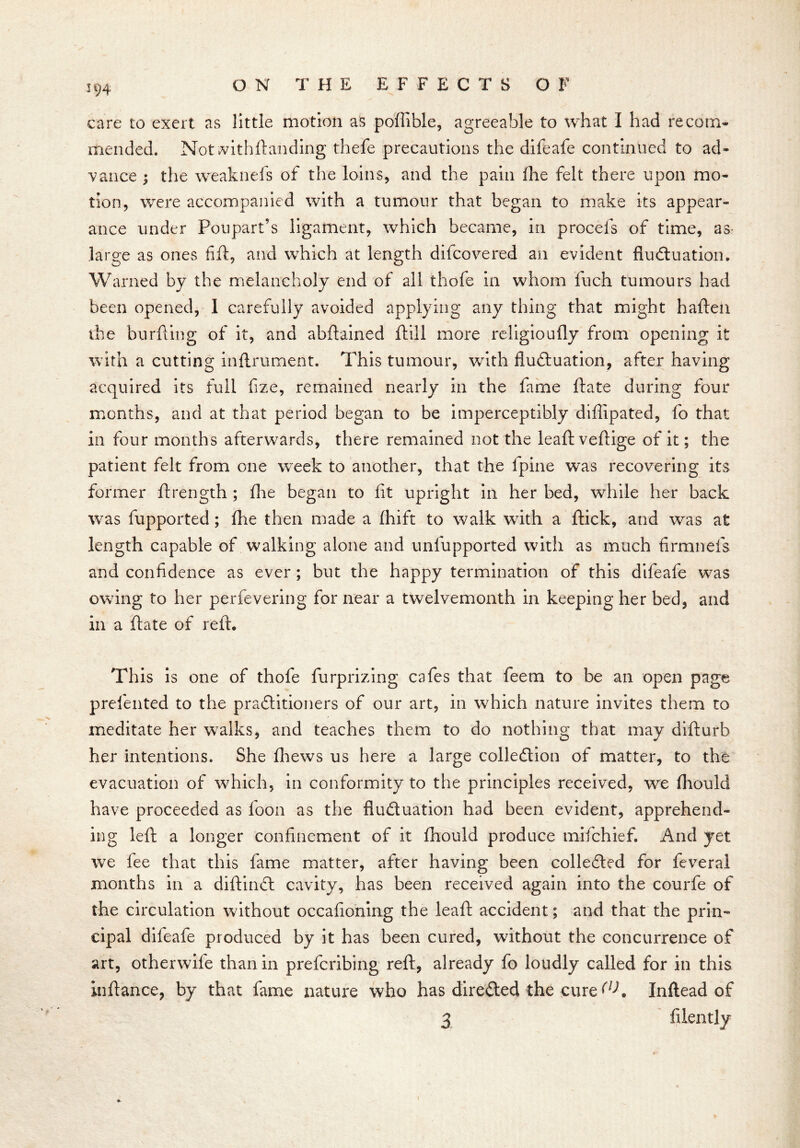 care to exert as little motion as poffible, agreeable to what I had recom- mended. Not vdthftanding thefe precautions the difeafe continued to ad- vance ; the weakness of the loins, and the pain fhe felt there upon mo- tion, were accompanied with a tumour that began to make its appear- ance under Poupart’s ligament, which became, in procefs of time, as large as ones fift, and which at length difcovered an evident fluctuation. Warned by the melancholy end of all thofe in whom fuch tumours had been opened, 1 carefully avoided applying any thing that might haften the burfting of it, and abftained ftill more religioufly from opening it with a cutting inflrument. This tumour, with fluctuation, after having acquired its full fize, remained nearly in the fame ftate during four months, and at that period began to be imperceptibly diffipated, fo that in four months afterwards, there remained not the leaft veftige of it; the patient felt from one week to another, that the fpine was recovering its former ftrength ; fhe began to fit upright in her bed, while her back was fupported; fhe then made a fhift to walk with a flick, and was at length capable of walking alone and unfupported with as much firmnefs and confidence as ever ; but the happy termination of this difeafe was owing to her perfevering for near a twelvemonth in keeping her bed, and in a ftate of reft. This is one of thofe furprizing cafes that feem to be an open page prelented to the practitioners of our art, in which nature invites them to meditate her walks, and teaches them to do nothing that may difturb her intentions. She fhews us here a large collection of matter, to the evacuation of which, in conformity to the principles received, we fliould have proceeded as loon as the fluctuation had been evident, apprehend- ing left a longer confinement of it fhould produce mifchief. And yet we fee that this fame matter, after having been collected for feveral months in a diftinCt cavity, has been received again into the courfe of the circulation without occafioning the leaft accident; and that the prin- cipal difeafe produced by it has been cured, without the concurrence of art, otherwife than in prefcribing reft, already fo loudly called for in this inftance, by that fame nature who has directed the cure (lK Inftead of 3 filently