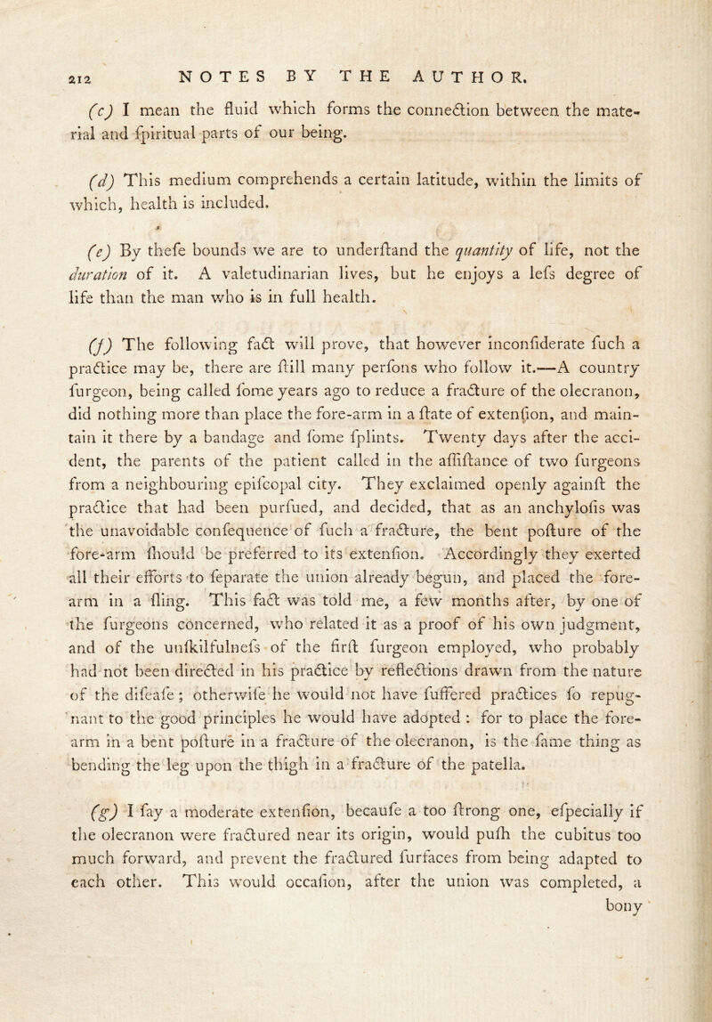 (c) I mean the fluid which forms the connection between the mate- rial and Spiritual parts of our being. (d) This medium comprehends a certain latitude, within the limits of which, health is included. jt (e) By thefe bounds we are to underftand the quantity of life, not the duration of it. A valetudinarian lives, but he enjoys a lefs degree of life than the man who is in full health. (j) The following faCt will prove, that however inconfiderate fuch a practice may be, there are frill many perfons who follow it.—A country furgeon, being called fome years ago to reduce a fraCture of the olecranon, did nothing more than place the fore-arm in a Bate of extension, and main- tain it there by a bandage and feme fplints. Twenty days after the acci- dent, the parents of the patient called in the affiftance of two furgeons from a neighbouring eptfcopal city. They exclaimed openly a gain ft the practice that had been purfued, and decided, that as an anchylofis was the unavoidable confequence of fuch a fraCture, the bent pofture of the fore-arm fhould be preferred to its extenfion. Accordingly they exerted all their efforts to feparate the union already begun, and placed the fore- arm in a fling. This fact was told me, a few months after, by one of the furgeons concerned, who related it as a proof of his own judgment, and of the unfkilfulnefs of the Arft furgeon employed, who probably had not been directed in his practice by reflections drawn from the nature of the difeafe ; otherwile he would not have fuffered practices fo repug- nant to the good principles he would have adopted : for to place the fore- arm in a bent pofture in a fraCture of the olecranon, is the fame thing as bending the leg upon the thigh in a fraCture of the patella. • i »■ (g) I fay a moderate extenfion, becaufe a too ftrong one, efpecially if the olecranon were fraCtured near its origin, would pufh the cubitus too much forward, and prevent the fraCtured lurtaces from being adapted to each other. This would occafion, after the union was completed, a i