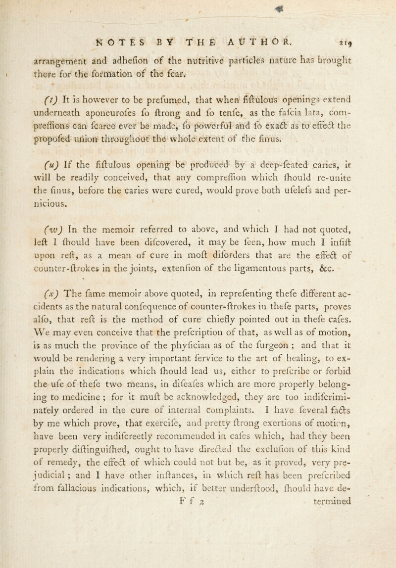 2 i.) ' , * ———jp- ‘ arrangement and adhefion of the nutritive particles nature has brought there for the formation of the fear. CO It is however to be prefumed, that when fiftulous openings extend underneath aponeurofes fo ftrong and fo tenfe, as the fafeia lata, com- preftions can fcarce ever be made* fo powerful and 1b exaOc as to eftedt the propofed union throughout the whole extent of the finus. (u) If the fiftulous opening be produced by a deep-feated caries, it will be readily conceived, that any comprelfion which fhould re-unite the finus, before the caries were cured, would prove both ufelefs and per- nicious. (w) In the memoir referred to above, and which 1 had not quoted, left I Ihould have been difeovered, it may be leen, how much I infill upon reft, as a mean of cure in molt dilorders that are the effe£t of counter-ftrokes in the joints, extenfton of the ligamentous parts, &c. * (x) The fame memoir above quoted, in rep re fen ting thefe different ac- cidents as the natural confequence of counter-ftrokes in thefe parts, proves alfo, that reft is the method of cure chiefly pointed out in thefe cafes. We may even conceive that the prefeription of that, as well as of motion, is as much the province of the phylician as of the furgeon ; and that it would be rendering a very important fervice to the art of healing, to ex- plain the indications which fhould lead us, either to prdcribe or forbid the ufe of thefe two means, in difeafes which are more properly belong- ing to medicine ; for it muft be acknowledged, they are too indifcrimi- nately ordered in the cure of internal complaints. I have feveral fa<fts by me which prove, that exercife, and pretty ftrong exertions of motion, have been very indifcreetly recommended in cafes which, had they been properly diftinguilhed, ought to have directed the exclusion of this kind of remedy, the effect of which could not but be, as it proved, very pre- judicial ; and I have other inftances, in which reft has been preferibed from fallacious indications, which, if better underftood, Ihould have de- ft' f z ter mined