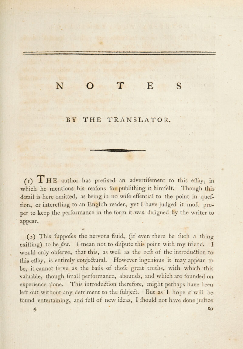 BY THE TRANSLATOR. CO T HE author has prefixed an advertifement to this effay, in which he mentions his reafons for publifhing it himfelf. Though this detail is here omitted, as being in no wife effential to the point in quef- tion, or interefting to an Englifii reader, yet I have judged it moft pro- per to keep the performance in the form it was defigned by the writer to appear. m (2) This fuppofes the nervous fluid, (if even there be fuch a thing exifting) to be fire. I mean not to difpute this point with my friend. I would only obferve, that this, as well as the reft of the introduction to this eflay, is entirely conjectural. However ingenious it may appear to be, it cannot ferve as the bafis of thofe great truths, with which this valuable, though fmall performance, abounds, and which are founded on experience alone. This introduction therefore, might perhaps have been left out without any detriment to the fiubjeCt. But as I hope it will be found entertaining, and full of new ideas, I fhould not have done jultice 4 to 1