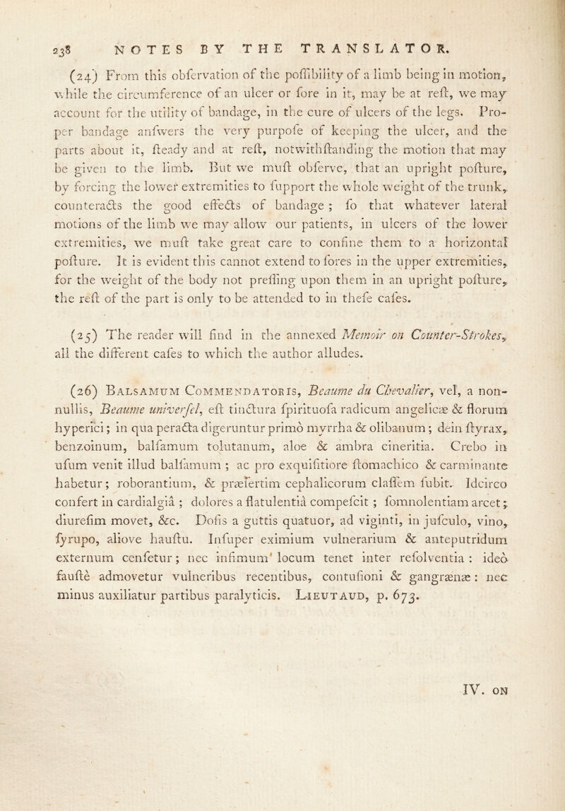 (24 ) From this obfervation of the pofllbiiity of a limb being in motion, while the circumference of an ulcer or fore in it, may be at reft, we may account for the utility of bandage, in the cure of ulcers of the legs* Pro- per bandage anfwers the very purpofe of keeping the ulcer, and the parts about it, fteady and at reft, notwithftanding the motion that may be given to the limb. But we muft obferve, that an upright pollute, by forcing the lower extremities to fupport the whole weight of the trunk,, counteracts the good effects of bandage ; fo that whatever lateral motions of the limb we may allow our patients, in ulcers of the lower extremities, we muft take great care to confine them to a horizontal pollute. It is evident tins cannot extend to lores in the upper extremities, for the weight of the body not prefling upon them in an upright pollute* the reft of the part is only to be attended to in theft cafes. (25) The reader will find in the annexed Memoir on Counter-Strokes? all the different cafes to which the author alludes. * (26) Balsamum Commendatoris, Beaurne da Chevalier, vel, a non- nullis, Beaume univerfel, eft tinclura fpirituofa radicurn angelicas & florum hyperici; in qua peradta digeruntur primb myrrh a & olibanum ; dein ftyrax, benzoinum, balfamum tolutanum, aloe & ambra cineritia. Crebo in ufum venit illud balfamum ; ac pro exquifitiore ftomachico &carminante habetur; roborantium, & praeiertim cephalicorum claffem fubit. Idcirco confert in cardialgia ; dolores a flatulentia compefcit ; fomnolentiam arcet * din re fim movet, &c. Dofis a guttis quatuor, ad viginti, in jufculo, vino, fyrupo, aliove hauftu. Infuper eximium vulnerarium & anteputridum externum cenfetur; nee infimum* locum tenet inter refolventia : idea faufte admovetur vulneribus recentibus, contufioni & gangraenae: nee minus auxiliatur partibus paralyticis. Lieutaud, p. 673. IV. ON