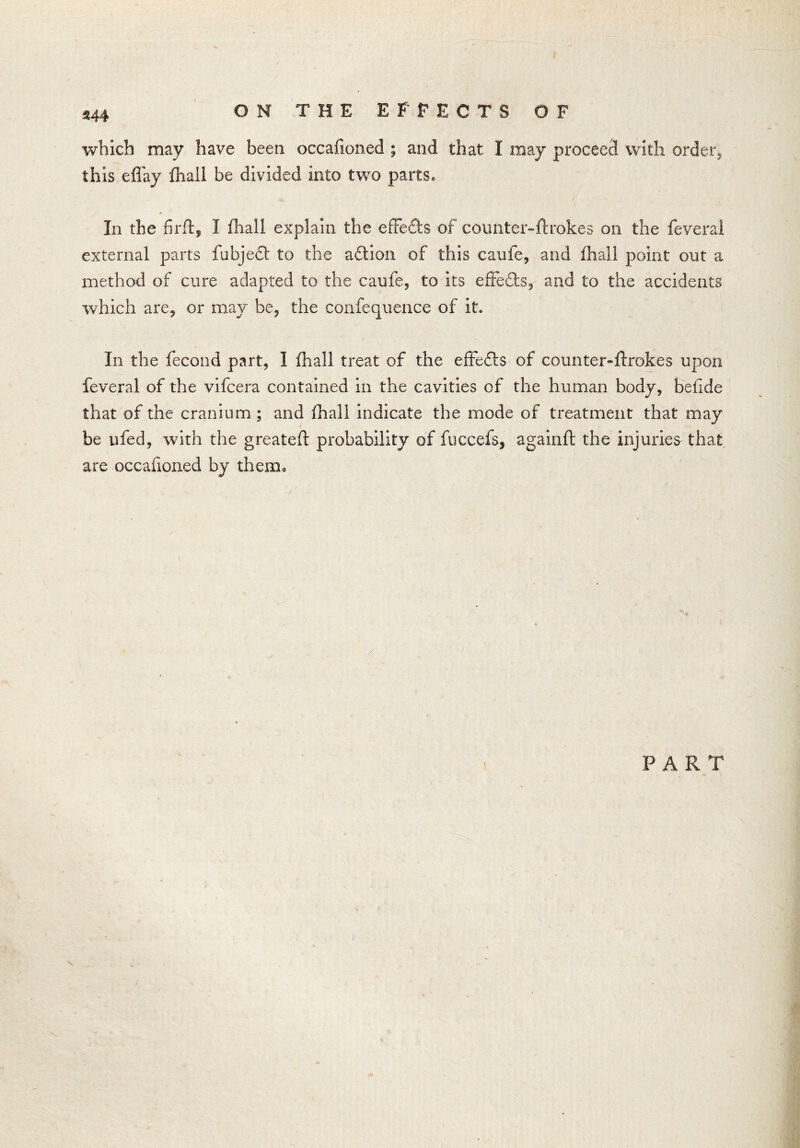 344 which may have been occafioned ; and that I may proceed with order, this eflay fhail be divided into two parts. In the firft, I fhail explain the effects of counter-flrokes on the feverai external parts fubjedt to the adtion of this caufe, and fhail point out a method of cure adapted to the caufe, to its effedts, and to the accidents which are, or may be, the confequence of if* In the fecond part, I fhail treat of the effedts of counter-ffrokes upon feverai of the vifcera contained in the cavities of the human body, beiide that of the cranium; and fhail indicate the mode of treatment that may be ufed, with the greateft probability of fuccefs, againfl the injuries that are occafioned by therm / PART \