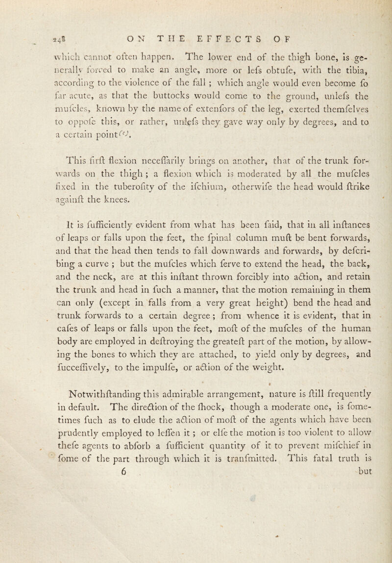 which cannot often happen. The lower end of the thigh bone, is ge- nerally forced to make an angle, more or lefs obtufe, with the tibia, according to the violence of the fall ; which angle would even become fo far acute, as that the buttocks would come to the ground, unlefs the mufcles, known by the name of extenfors of the leg, exerted themfelves to oppofe this, or rather, unlefs they gave way only by degrees, and to a certain points This firft flexion neceflarily brings on another, that of the trunk for- wards on the thigh ; a flexion which is moderated by all the mufcles fixed in the tuberofity of the ifchium, otherwlfe the head would ftrike againft the knees. It is fufBciently evident from what has been faid, that in all inftances of leaps or falls upon the feet, the fpinal column mu ft be bent forwards, and that the head then tends to fall downwards and forwards, by defer!- bing a curve ; but the mufcles which ferve to extend the head, the back, and the neck, are at this inftant thrown forcibly into aftion, and retain the trunk and head in fuch a manner, that the motion remaining in them can only (except in falls from a very great height) bend the head and trunk forwards to a certain degree ; from whence it is evident, that in cafes of leaps or falls upon the feet, mod of the mufcles of the human body are employed in deftroying the greatefl: part of the motion, by allow- ing the bones to which they are attached, to yield only by degrees, and fucceffively, to the impulfe, or aftion of the weight. ! Notwithstanding this admirable arrangement, nature is ftill frequently in default. The direction of the fhock, though a moderate one, is fome- times fuch as to elude the aft ion of moft of the agents which have been prudently employed to leflfen it ; or elfe the motion is too violent to allow thefe agents to abforb a fufficient quantity of it to prevent mifehief in fome of the part through which it is tranfmitted. This fatal truth is