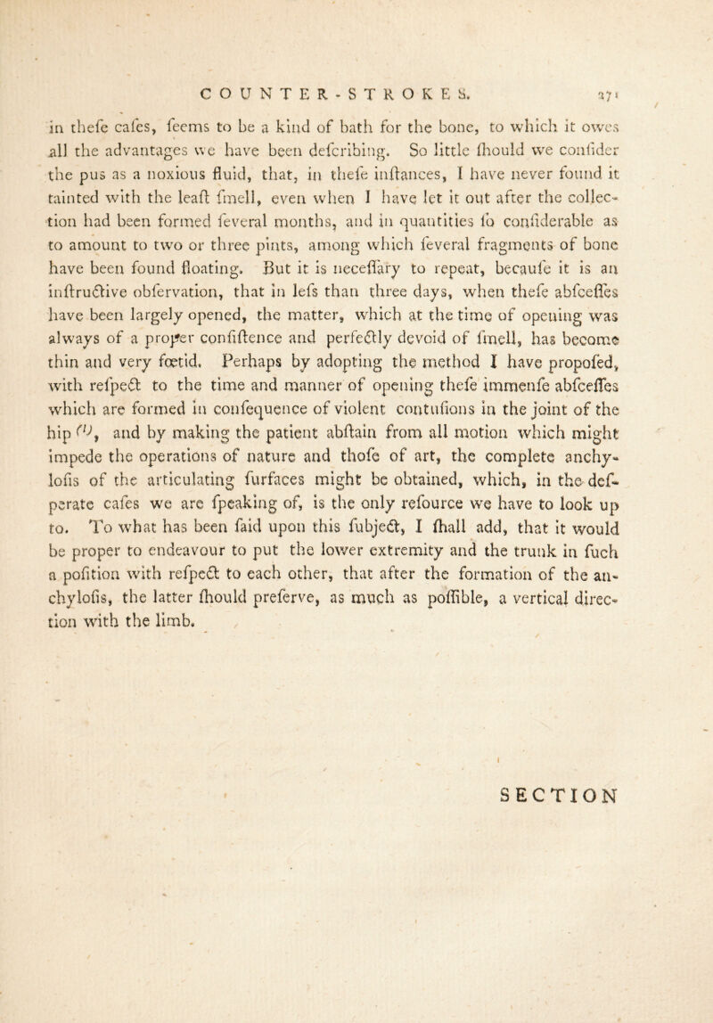 in thefe cafes, feems to be a kind of bath for the bone, to which it owes all the advantages we have been defcrihing. So little fliould we confider the pus as a noxious fluid, that, in thefe inftances, I have never found it tainted with the leaf!: fmell, even when I have let it out after the collec- tion had been formed feveral months, and in quantities lb confiderable as to amount to two or three pints, among which feveral fragments of bone have been found floating. But it is neceflary to repeat, becaufe it is an inftrudtive obfervation, that in lefs than three days, when thefe ahfcefles have been largely opened, the matter, which at the time of opeuing was always of a proper confidence and perfedUy devoid of fmell, has become thin and very foetid. Perhaps by adopting the method I have propofed, with refpeft to the time and manner of opening thefe immenfe abfcefies which are formed in confluence of violent contufions in the joint of the hip and by making the patient abftaia from all motion which might impede the operations of nature and thofe of art, the complete anchy- lofis of the articulating furfaces might be obtained, which, in the- dcf- perate cafes we are fpeaking of, is the only refource we have to look up to. To what has been Paid upon this fubjedt, I jfhall add, that it would be proper to endeavour to put the lower extremity and the trunk in fuch a pofition with refpeft to each other, that after the formation of the an* chylofis, the latter fliould preferve, as much as poffible, a vertical direc- tion with the limb. I SECTION