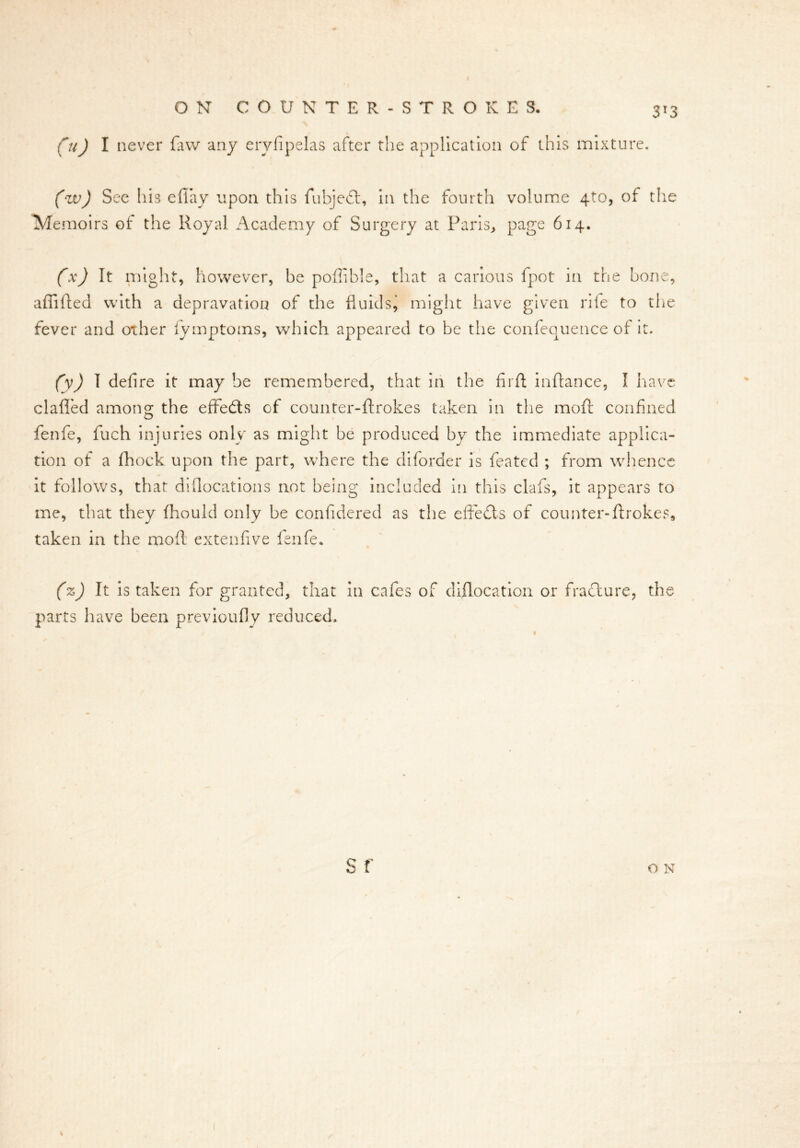 00 1 never {aw any eryfipelas after the application of this mixture. (w) See his efiay upon this fubjedl, in the fourth volume 4to, of the TVlemoirs of the Royal Academy of Surgery at Paris, page 614. (x) It might, however, be poffible, that a carious fpot in the bone, affifted with a depravation of the fluids^ might have given rile to the fever and other lymptoms, which appeared to be the confequence of it. (y) I defire it may be remembered, that in the firft inftance, I have clafied among the effedts of counter-ftrokes taken in the moft confined fenfe, fuch injuries only as might be produced by the immediate applica- tion of a fhock upon the part, where the diforder is featcd ; from whence it follows, that diflocations not being included in this clafs, it appears to me, that they fhould only be confidered as the effects of counter-ftrokes, taken in the moft extenfive fenfe. (z) It is taken for granted, that in cafes of dislocation or fraclure, the parts have been previoufly reduced. S f O N