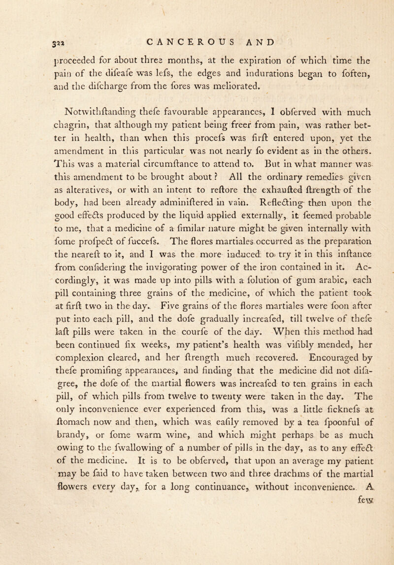 3^2 proceeded for about three months, at the expiration of which time the pain of the difeafe was lefs, the edges and indurations began to foften, and the difcharge from the fores was meliorated. Notwithftanding thefe favourable appearances, I obferved with much chagrin, that although my patient being freer from pain, was rather bet- ter in health, than when this procels was firft entered upon, yet the amendment in this particular was not nearly fo evident as in the others. This was a material circumftance to attend to. But in what manner was this amendment to be brought about ? All the ordinary remedies given as alteratives, or with an intent to reftore the exhaufted ftrength of the body, had been already adminiftered in vain. Reflecting' then upon the good effeCts produced by the liquid applied externally, it feemed probable to me, that a medicine of a fimilar nature might be given internally with fome profpeCt of fuccefs. The flores martiales occurred as the preparation the neareft to it, and I was the more induced to try it in this inftance from confldering the invigorating power of the iron contained in it. Ac- cordingly, it was made up into pills with a folution of gum arabic, each pill containing three grains of the medicine, of which the patient took at firft two in the day.. Five grains of the flores martiales were foon after put into each pill, and the dofe gradually increafed, till twelve of thefe laft pills were taken in the courfe of the day. When this method had been continued fix weeks, my patient’s health was vifibly mended, her complexion cleared, and her ftrength much recovered. Encouraged by thefe promifing appearances, and finding that the medicine did not difa- gree, the dofe of the martial flowers was increafed to ten grains in each piih of which pills from twelve to twenty were taken in the day. The only inconvenience ever experienced from this, was a little ficknefs at ftomach now and then, which was eafily removed by a tea fpoonful of brandy, or fome warm wine, and which might perhaps be as much owing to the fwallowing of a number of pills in the day, as to any effect of the medicine. It is to be obferved, that upon an average my patient may be faid to have taken between two and three drachms of the martial flowers every day,, for a long continuance* without inconvenience. A few