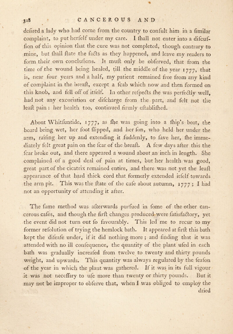 % 3*8 CANCEROUS AND deft red a ladv who had come from the country to confult him in a fimilar complaint, to put herfelf under my care. 1 fhall not enter into a difcuf- fion of this opinion that the cure was not completed, though contrary to mine, but fhall ftate the fadts as they happened, and leave my readers to form their own conclufions. It mu ft only be obferved, that from the time of the wound being healed, till the middle of the year 1777, that is, near four years and a half, my patient remained free from any kind of complaint in the breaft, except a fcab which now and then formed on this knob, and fell off of itfelf. In other refpedts fhe was perfectly well, had not any excoriation or difcharge from the part, and felt not the leaft pain : her health too, continued firmly eftablifhed. About Whitfuntide, 1777, as fhe was going into a fhip’s boat, the board being wet, her foot flipped, and her fon, who held her under the arm, raiding her up and extending it fuddenly, to fave her, fhe imme- diately felt great pain on the fear of the breaft. A few days after this the fear broke out, and there appeared a wound about an inch in length. She complained of a good deal of pain at times, but her health was good, great part of the cicatrix remained entire, and there was not yet the leaft appearance of that hard thick cord that formerly extended itfelf towards the arm pit. This was the ftate of the cafe about autumn, 1777 ; I had not an opportunity of attending it after. The fame method was afterwards purfued in fome of the other can- cerous cafes, and though the firft changes produced were fatisfaftory, yet the event did not turn out fo favourably. This led me to recur to my former refolution of trying the hemlock bath. It appeared at firft this bath kept the difeafe under, if it did nothing more ; and finding that it was attended with no ill confequence, the quantity of the plant ufed in each bath was gradually increafed from twelve to twenty and thirty pounds weight, and upwards. This quantity was always regulated by the feafon of the year in which the plant was gathered. If it was in its full vigour it was not neceflary to ufe more than twenty or thirty pounds. But it may not be improper to obferve that, when I was obliged to employ the dried