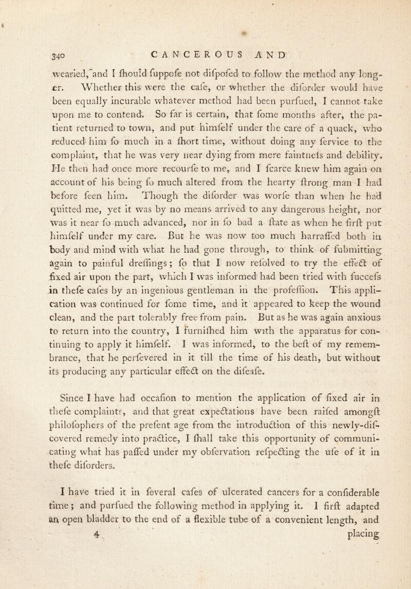 CANCEROUS AND wearied,and I fhould fuppofe not difpofed to follow the method any long- er. Whether this were the cafe, or whether the diforder would have been equally incurable whatever method had been purfued, I cannot take upon me to contend. So far is certain, that fome months after, the pa- tient returned to town, and put himfelf under the care of a quack, who reduced* him fo much in a fliort time, without doing any fervice to the complaint, that he was very near dying from mere faintnels and debility. He then had once more recourfe to me, and I fcarce knew him again on account of his being fo much altered from the hearty ftrong man I had before feen him. Though the diforder was worfe than when he had quitted me, yet it was by no means arrived to any dangerous height, nor was it near fo much advanced, nor in fo bad a ftate as when he fir ft put himfelf under my care. But he was now too much harraffed both in body and mind with what he had gone through, to think of fubmitting again to painful dreffings; fo that I now relolved to try the effedt of fixed air upon the part, which I was informed had been tried with fuccefs in thefe cafes by an ingenious gentleman in the profeffion. This appli- cation was continued for fome time, and it appeared to keep the wound clean, and the part tolerably free from pain. But as he was again anxious to return into the country, I furnifhed him with the apparatus for con- tinuing to apply it himfelf. I was informed, to the beft of my remem- brance, that he perfevered in it till the time of his death, but without its producing any particular effedt on the difeafe. Since I have had occafion to mention the application of fixed air in thefe complaints, and that great expeditions have been raided amongft philofophers of the prefent age from the introduction of this newly-difi» covered remedy into pradtice, I (hall take this opportunity of communi- cating what has paffed under my obfervation refpedting the ufe of it in thefe dilorders. I have tried it in feveral cafes of ulcerated cancers for a confiderable time ; and purfued the following method in applying it. I firft adapted an open bladder to the end of a flexible tube of a convenient length, and 4... * placing