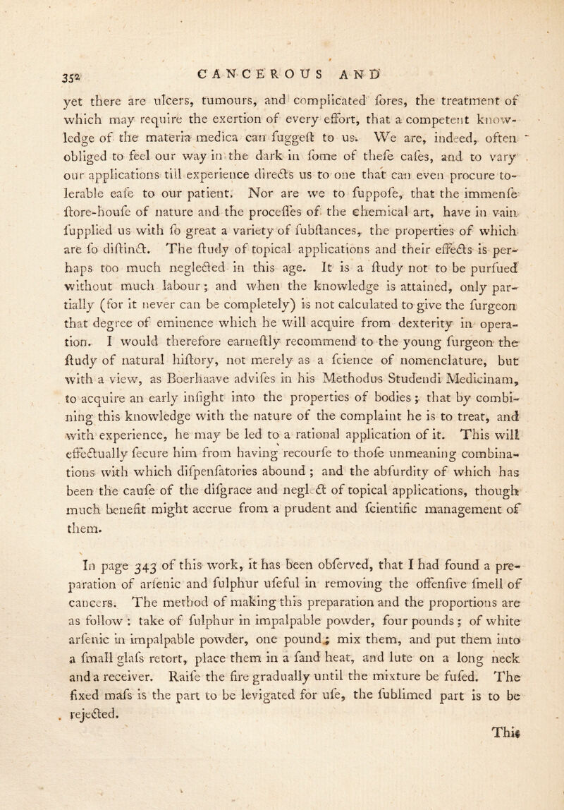 3S2 C'ANC £ ROUS AND yet there are ulcers, tumours, and complicated fores, the treatment of which may require the exertion of every effort, that a competent know- ledge of the materia medica can fugged to usv We are, indeed, often obliged to feel our way in the dark in fome of thefe cafes, and to vary our applications till experience directs us to one that can even procure to- lerable eafe to our patient. Nor are we to fuppofe, that the immenfe ftore-houfe of nature and the proceffes of the chemical art, have in vain lupplied us with fo great a variety of fubftancesy the properties of which are fo diftinfh The ftudy of topical applications and their effects is per- haps too much neglefted in this age. It is a ftudy not to be purfued without much labour ; and when the knowledge is attained, only par- tially (for it never can be completely) is not calculated to give the furgeon that degree of eminence which he will acquire from dexterity in opera- tion. I would therefore earneftly recommend to the young furgeon the ftudy of natural hiftory, not merely as a fcience of nomenclature, but with a view, as Boerhaave advifes in his Methodus Studendi Medicinam, to acquire an early infight into the properties of bodies; that by combi- ning this knowledge with the nature of the complaint he is to treat, and with experience, he may be led to a rational application of it. This will effectually fecure him from having recourfe to thofe unmeaning combina- tions with which difpenfatories abound ; and the abfurdity of which has been the caufe of the difgrace and negl ft of topical applications, though much benefit might accrue from a prudent and fcientific management of them. In page 343 of this work, it has been obferved, that I had found a pre- paration of arienic and fulphur ufeful in removing the offenfive fmell of cancers. The method of making this preparation and the proportions arc as follow ; take of fulphur in impalpable powder, four pounds ; of white arfenic in impalpable powder, one pounds mix them, and put them into a fmall glafs retort, place them in a fand heat, and lute on a long neck and a receiver. Raife the fire gradually until the mixture be fufed. The fixed mads is the part to be levigated for ufe, the fublimecl part is to be . rejected. Thif