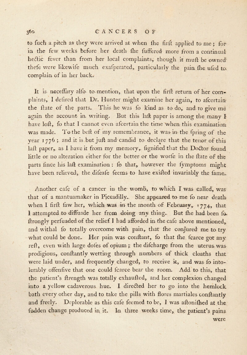 36a e A N C E R S O F to fucft a pitch as they were arrived at when fhe firft applied to me ; for in the few weeks before her death fixe buffered more from a continual he&ic fever than from her local complaints, though it muft be owned thefte were like wife much exafperated* particularly the paia (lie ufed to. complain of in her back. It is neceffary alfo to mention, that upon the firft return of her com* plaints, I defired that Dr. Hunter might examine her again, to afcertain the flare of the parts. This he was fo kind as to do* and to give me again the account in writing. But this laft paper is among the many I have loft, fo that I cannot even afcertain the time when this examination was made. To the bell of my remembrance, it was in the fpririg of the year 1776 ; and it is but juft and candid to declare that the tenor of this lail paper,, as I have it from my memoryr fignified that the Dodtor found little or no alteration either for the better or the worfe in the ftate of the parts fince his laft examination : fo that, however the lymptoms might have been relieved, the difeafe feems to have exifted invariably the fame.. Another cafe of a cancer in the womb, to which X was called, was that of a mantuamaker in Piccadilly,. She appeared to me fo near death when I firft faw her, which was in the month of February,. ? 774, that 1 attempted to difiuade her from doing any thing,. But fhe had been fo» ftrongly perfuaded of the relief I had afforded in the cafe above mentioned, and withal fo totally overcome with pain, that fixe conjured me to try what could be done^ Her pain was conftant, fo that fhe fcarce got any reft, even with large dofes of opium the difcharge from the uterus was prodigious, conftantly wetting through numbers of thick cloaths that were laid under, and frequently changed, to receive it, and was fo into- lerably offenfive tlxat one could fcarce bear the room. Add to this, that the patient’s ftrength was totally exhaufted, and her complexion changed into a yellow cadaverous hue. I diredted her to go into the hemlock bath every other day, and to take the pills with fibres martiales conftantly and freely. Deplorable as this cafe Teemed to be, I was aftonifhed at the. fudden change produced h\ it. In three weeks time, the patient’s pains were