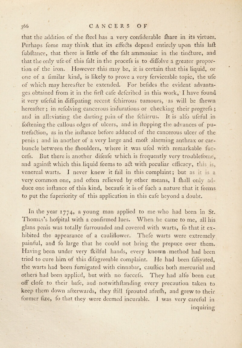 that the addition of the fteel has a very confiderable fhare in its virtues. Perhaps forne may think that its effects depend entirely upon this laft fubftance, that there is little of the fait ammoniac in the tindfcure, and that the only ufeof this fait in the procefs is to difiolve a greater propor- tion of the iron. However this may be, it is certain that this liquid, or one of a fimilar kind, is likely to prove a very ferviceable topic, the ufe of which may hereafter be extended. For befides the evident advanta- ges obtained from it in the fir ft cafe defcribed in this work, I have found it very ufeful in diffipating recent fchirrous tumours, as will be ftiewn hereafter ; in refolving cancerous indurations or checking their progrefs ; and in alleviating the darting pain of the fchirrus. It is alfo ufeful in foftening the callous edges of ulcers, and in flopping the advances of pu~ trefaftion, as in the inftance before adduced of the cancerous ulcer of the penis ; and in another of a very large and moft alarming anthrax or car- buncle between the fhoulders, where it was ufed with remarkable fuc- cels. But there is another difeafe which is frequently very troublefome? and again ft wmieh this liquid feems to acl with peculiar efficacy, this isf venereal warts. I never knew it fail in this complaint; but as it is a very common one, and often relieved by other means, I fhall only ad- duce one inftance of this kind, becaufe it is of fuch a nature that it feems to put the fuperiority of this application in this cafe beyond a doubt. In the year 1774, a young man applied to me who had been in St* Thomas’s hofpital with a confirmed lues. When he came to me, all his glans penis was totally fumounded and covered with warts, fo that it ex- hibited the appearance of a cauliflower. Thefe warts were extremely painful, and fo large that he could not bring the prepuce over them. Having been under very Ikilful hands, every known method had been tried to cure him of this difagreeable complaint. He had been falivated, the warts had been fumigated with cinnabar, cauftics both mercurial and others had been applied, but with no fuccefs. They had alfo been cut off clofe to their bafe, and notwithftanding every precaution taken to keep them down afterwards, they ftill fprouted afrefh, and grew to their former fize, fo that they were deemed incurable. I was very careful in inquiring