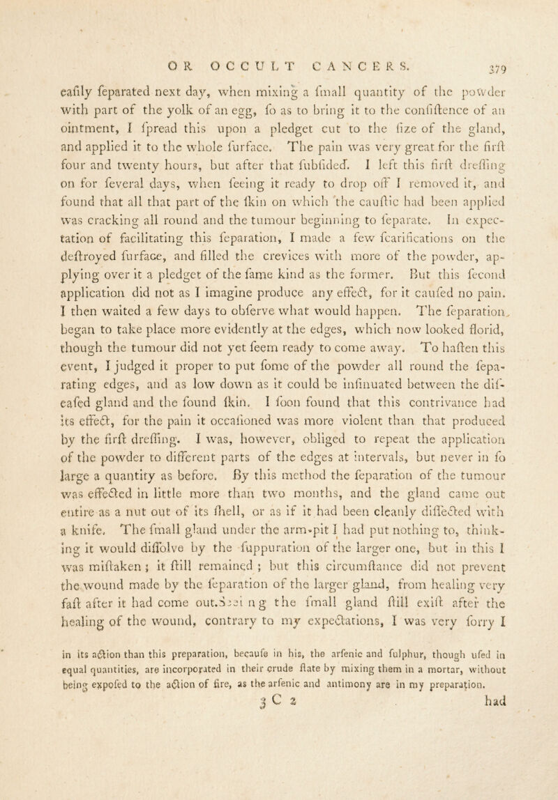 I OR OCCULT CANCER S. h 79 callly feparated next day, when mixing a ftnall quantity of the powder with part of the yolk of an egg, fo as to bring it to the confidence of an ointment, I fpread this upon a pledget cut to the fize of the gland, and applied it to the whole fur face. The pain was very great for the firft: four and twenty hours, but after that fubfided*. 1 left this firft dreftine on for feveral days, when feeing it ready to drop off 1 removed it, and found that all that part of the (kin on which the cauftic had been applied was cracking all round and the tumour beginning to feparate. In expec- tation of facilitating this feparation, I made a few fcarifications on the deftroyed furface, and filled the crevices with more of the powder, ap- plying over it a pledget of the fame kind as the former. But this fecond application did not as I imagine produce any effeft, for it caufed no pain. I then waited a few days to obferve what would happen. The feparation. began to take place more evidently at the edges, which now looked florid, though the tumour did not yet feem ready to come away. To haften this event, I judged it proper to put fome of the powder all round the fepa- rating edges, and as low down as it could be inftnuated between the dif- eafed gland and the found (kin. I foon found that this contrivance had its effect, for the pain it occaiioned was more violent than that produced by the firft: drefling. I was, however, obliged to repeat the application of the powder to different parts of the edges at intervals, hue never in fo large a quantity as before, By this method the reparation of the tumour was effefled in little more than two months, and the gland came out entire as a nut out of its /hell, or as if it had been cleanly difle&ed with a knife. The fmall gland under the arm-pit I had put nothing to, think- ing It would diffolve by the fuppuration of the larger one, but in this I was miftaken; it ftill remained ; but this circumftance did not prevent the wound made by the feparation of the larger gland, from healing very faff after it had come out.Sseing the fmall gland ftill exift after the healing of the wound, contrary to my expectations, I was very forry i in its action than this preparation, becaufe in his, the arfenic and fulphur, though ufed in equal quantities, are incorporated in their crude flate by mixing them in a mortar, without being expofed to the a<Stion of fire, as the arfenic and antimony are in my preparation.