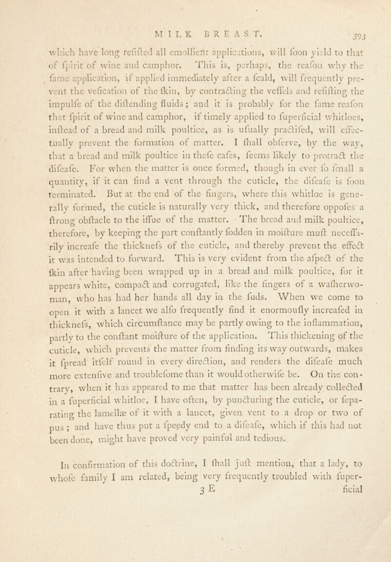 MILK BREAST. 393 winch have long refilled all emollient applications, will loon yield to that of fpirit of wine and camphor. This is, perhaps, the reafon why the fame application, if applied immediately after a fcald, will frequently pre- vent the vefication of thefkin, by contrafting the veflfels and refilling the impulfe of the diftendi.ng fluids; and it is probably for the fame reafon that fpirit of wine and camphor, if timely applied to fuperficial whidoes, inftead of a bread and milk poultice, as is ufually pradii fed, will effec- tually prevent the formation of matter. I fhall obferve, by the way, that a bread and milk poultice in thefe cafes, feems likely to protradl the difeafe. For when the matter is once formed, though in ever fo fmall a quantity, if it can find a vent through the cuticle, the difeafe is loon terminated. But at the end of the fingers, where this whitloe is gene- rally formed, the cuticle is naturally very thick, and therefore oppofes a ftrong obftacle to the iffue of the matter. The bread and milk poultice, therefore, by keeping the part conftantly fodden in moifture mull necefla- rily increafe the thicknefs of the cuticle, and thereby prevent the effect it was intended to forward. This is very evident from the afpedt of the Ikin after having been wrapped up in a bread and milk poultice, for it appears white, compadt and corrugated, like the fingers of a wafherwo- man, who has had her hands all day in the fuds. When we come to open it with a lancet we alfo frequently find it enormoufly increafed in thick nefs, which circumftance may be partly owing to the inflammation, partly to the conftant moifture of the application. This thickening of the cuticle, which prevents the matter from finding its way outwards, makes it fpread itfelf round in every direction, and renders the difeafe much more extenfive and troublefome than it would otherwife be. On the con- trary, when it has appeared to me that matter has been already colledled in a fuperficial whitloe, I have often, by pundluring the cuticle, or fepa- rating the lamellae of it with a lancet, given vent to a drop or two of pus ; and have thus put a fpeedy end to a difeafe, which if this had not been done, might have proved very painful and tedious. In confirmation of this dotlrine, I fhall juft mention, that a lady, to whofe family I am related, being very frequently troubled with fuper- 3 E ficial i