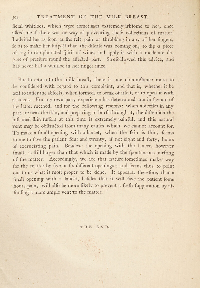 TREATMENT OF THE MILK BREAST. ficial whitloes, which were fometiroes extremely irkfome to her, once alked me if there was no way of preventing thefe collections of matter. I advifed her as foon as fhe felt pain or throbbing in any of her fingers, fo as to make her fufpedt that the difeafe was coming on, to dip -a piece of rag in camphorated fpirit of wine, and apply it with a moderate de- gree of preffure round the affedted part. Shefollowed this advice, and has never had a whitloe in her finger fince. But to return to the milk breaft, there is one circumftance more to be confidered with regard to this complaint, and that is, whether it be heft to fuffer the abfcefs, when formed, to break of itfelf, or to open it with a lancet. For my own part, experience has determined me in favour of the latter method, and for the following reafons: when abfcefles in any part are near the fkin, and preparing to burft through it, the diftenfion the inflamed fkin fuffers at this time is extremely painful, and this natural vent may be obftructed from many caufes which we cannot account for. To make a fmall opening with a lancet, when the fkin is thin, feems to me to fave the patient four and twenty, if not eight and forty, hours of excruciating pain. Befides, the opening with the lancet, however fmall, is ftill larger than that which is made by the fpontaneous burfting of the matter. Accordingly, we fee that nature fometimes makes way for the matter by five or fix different openings ; and feems thus to point out to us what is moft proper to be done. It appears, therefore, that a fmall opening with a lancet, befides that it will fave the patient fome hours pain, will alfo be more likely to prevent a frefh fuppuration by af- fording a more ample vent to the matter. THE END.