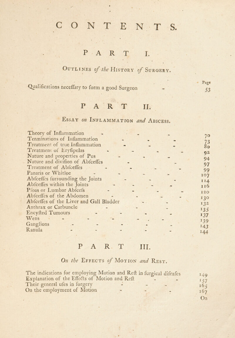 CONTENTS. t t 0 PART I. Outlines of /^History of Surgery. Qualifications neceflary to form a good Surgeon PART II. % Essay on Inflammation and Abscess. Theory of Inflammation Terminations of Inflammation Treatment of true Inflammation Treatment of Eryfipelas Nature and properties of Pus Nature and divifion of Abfcefles Treatment of Abfcefles Panaris or Whitloe Abfcefles furrounding the Joints Abfcefles within the Joints Pfoas or Lumbar Abfcefs Abfcefles of the Abdomen Abfcefles of the Liver and Gall Bladder Anthrax or Carbuncle Encyfted Tumours Wens - - - Ganglions Ranula % \ PART III. On the Effects ^Motion and Rest. The indications for employing Motion and Reft in furgical difeafes Explanation of the Efle&s of Motion and Reft Their general ufes in furgery - - On the employment of Motion - i Page 53 7° 73 8o 92 94 97 99 107 114 116 120 130 132 J35 i37 J3 9 *43 144 149 lSl i65 167 On