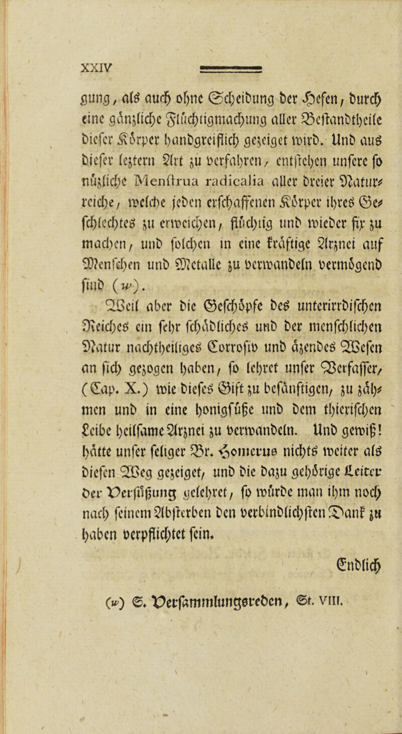 flung, atö m(f) of)nc @cf;citiiing tcr öurc^ eine 9ib5(icf;c 'Sluc^tiflniaditing düev S5cftanbtl)ci(c biefer ^6rpcr I)cmbgrciflic^) gejeiget wirb.- Unb auö biefer (ejtcrn 5(rt jü Pcrfal)rcii/ cnt)icl)cn unfere fo tiüj[id;c Menftrua nidicalia oller brcicr 9^atur# i'cicl)e / ivcfite jeben crfcfioffcncn Ät'rpcr il)rcö fcl^lccl)tc0 ju cnDcicycn/ Pficljitg unb iDicbcr füp ju modicii / unb fülclK« 'n fräftige 2(rjnct ouf 9)?cnfcr)fn unb SiCtuIle ju öcrreonbcln bctmSgenb fnib (m'). ■ ^ei( ober bic ©efc^öpfc beö untcrirrbifcl^en 0ieic()eö ein fel)r fcf)oblicf;eö unb ber menfcfincljen 3?o(ur nocf)tl)ei(igeö CorrofiP unb ojenbeö '2Befen on ftcl) gejogen l)oben / fo lebref unfer QJerfojfer/ (€op. X.) itie biefeö ©ift ju befiinftigen/ ju jdl)# wen unb in eine ^onigfüfe unb bem tl)ierifcl;en £cibe beiifome Sirjnei ju Perwonbcln. Unb gewif! l)ötte unfer feliger S5r. ■^omevue nict)tö weiter o(ö biefen SlBeg gejeiget/ unb bic boju gel)6rigc llcitcu bei- X>ci-ft1(3uiig gc(el)ret/ fo wiirbe mon il)m nocl^ nof[) feinem 21b)lerben ben Perbinb(icl;|^enS^onf ju boben perpPid[)tet fein. fnblid^ (w) ©. üeffamujluiigot-ebcn, ©f. viu. I