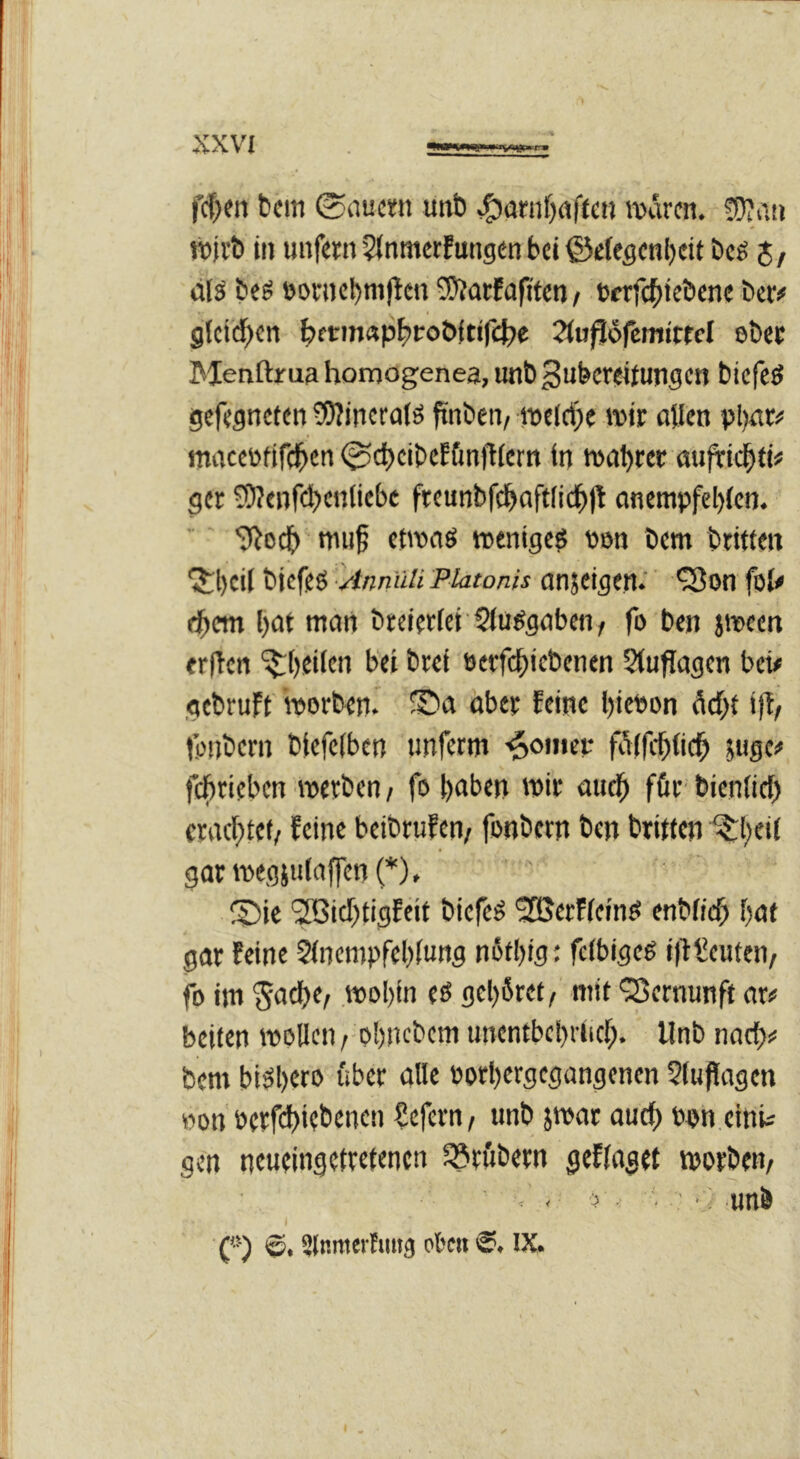 fcf^en bcm 0nuci;n unb m&en. !!)?aij «tib In unfern 5Jnmcrfung£n bei ©efegenbeit beg 5/ eilö be^ t)orncbtu(lcn 5)?arEaftten t txtfebiebene ber# glcidben b>firm«pbPo&{tircf)e 2l«ft6femitrcl ebec Menftrua homogenea, unb ^ubcrfltungcn bicfcö gefesneten 0)?incralö finben/ it»el(i)e wir allen pljat# macctofiff^cn 0cl)cibeE6nfHcrn in tuabrer auftiebti# ger S)?enfcbenliebc freunbfcbaftlicbjt anempfel)(en. S^oef) mu^ etroaö »enigeö uen bem btifteit ^bcil biefeö ■Anniiü Platonis anjeigen.'' *3on foU ebem bat mart breierfei Slu^gabcn, fo ben jiwen erjtcn J’ti brei öcrfcbiebenen Slufiagen bet# gebruft' borben. ©a aber feine bift>on debt ift/ fonbern biefelben unfetm -^oinet- fillfcbticb 5«gei< febrieben »uerben / fob^tben wir aud^ für bienlicb craebtef/ feine beibrufen/ fonbern ben britten ^bei( garineg}u(affen(*), ®ic 'Sßiebtigfeit biefeö 935erf(einö enbficb bat gar feine 5(nempfeb(ung nötbig: fcfbigeg i)f Leuten/ fo im 5'^ebe/ mobfn eö gebäret, mit ‘Vernunft ar# beiten wollen, obnebem unentbebHicb* Unb nach# bem biäb«o über alle »orbergegangenen $tuflagen won »erfi^iiebenen €efern, unb par auch oon.einU gen neueingetretenen lörftbern geflaget morbem - ? ■ •;< unb ) ('■') Slnmerhut^ ol'c« IX. V