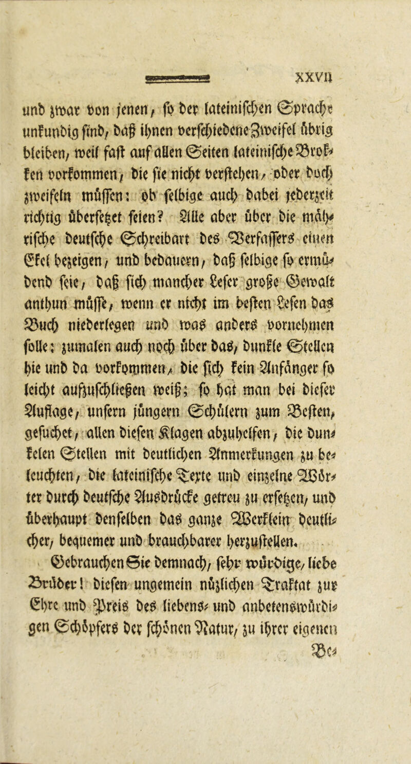 XXV« unb pat »on )««{«/ fi> bep (ateinifcT;«« @pi*ad|« tinf unbig fi'nb/ böß il)ncn »erfd^tebciie öbi'ig bicibeti/ weif fufl auf «Öen ©eiten («fei»ifdf)e fcrt porfommeni bie ffe nic^t perflcbe«/ ober büc{> jweifefn tnfllTen: Ob fefbige öudS> babei tebetjeit richtig fiberfe|et feien? 2lüe nbee über bie «1% rifebe beutfeb« ©ebreibort beo '^erfnfero einen ^fef bejeigen / unb bebouern / bn§ fefbige fi> ermue benb feie/ bnf ft^ tnnneber Sefer^grofe ©ewoft nntbun wölfe/ wenn er nitt)I im beften $efen bn^ 5öucb nieberfegen «nö WöO ötiberoi pornebmen foUe: jumafen oueb uoc& öbec baO/ bunffe ©teffen bie unb ba Porfpti)tnen> bie ft^ fein Sfnfdnger f« (eidbt flußufebfie^en wei§; fp böt mnn bei biefec $fujigge/ unfern jungem ©cbi'tfern jum SScjlen/ gefuebet/i ollen biefen flogen objubeffen / bie buiw feien ©teilen mit beutlicben Sfnmetfungen 5u bc« (euebten/ bie foteinifebe'^epte unb einjefne SÜBör# tet bureb beutfebe Sfuobrficfe getreu ju erfebeti/ unb fiberboupt benfefben boo gonje SSSerfteiu beutfi# <ber/ bequemer unb brouebborer berjufiellen. ©ebrouebenSic bemnoeb/ (ebr u>ijrt>tge/ liebe Sniber! biefen ungemein nfijlicben ^roftot jur 6l)re unb ^reio beo liebenö;* unb onbetenOwfnbi« gen ©tbSpfero ber febrnen ?tOfnr/ ju ihrer eigene«