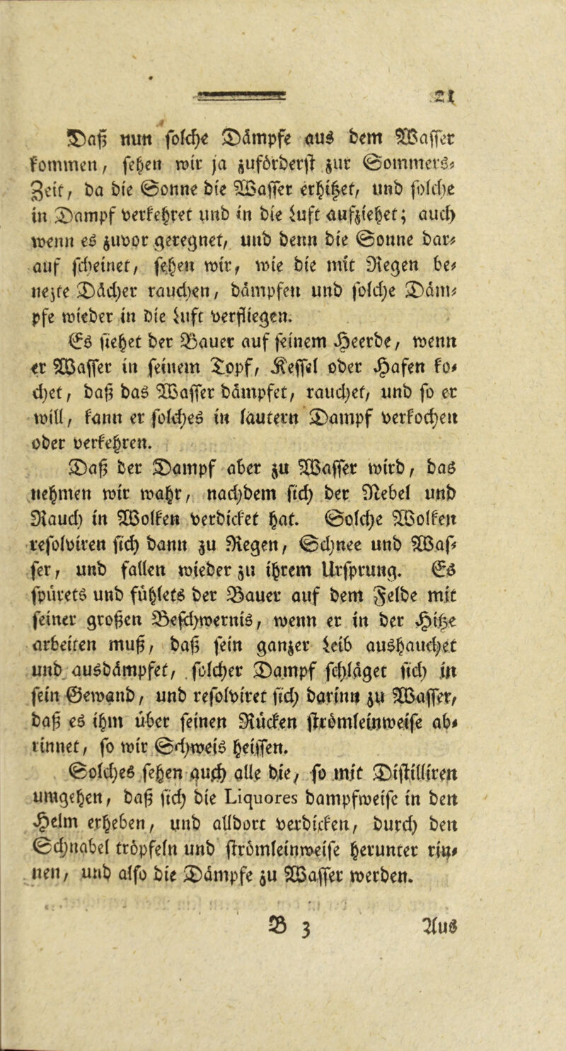 ■ '■ .2t tiutt fofc^« ©dmpfe au^ bem SBaffec fommcH/ fe^eit mt ja auf6rb^r)^ $ut ©ommcrj?^ gctf, ba bie @onn€ bte 5Bofler imb fofd)e in 2)ampf Perfe^ret mb in bk iuft aufjie^et; auci) wnit iu\)or geregnet, unb beim bte @onne bar^ auf fiteinef, fe|en ttntf n)te bte mit Stegen be# nejte 2)dd)er raudKii, bdmpfen unb |b(d;e ®dm^ pfe mteber tn bte iufc \)erf[tegen* ftebet ber 55auec auf feinem »öeerbe, njenit tt Sßafler in feinem ippf, Äeffel ober J^afen fo# d}et, ba^ baö ®afier bdmpfet, raud}et/ unb fo ec null, fann er fold;e^ in (nutern ®ampf oerfoc^eii ober oerte^ren. ®af3 ber $)ampf aber ju 5[Bnffer btrb, baö nehmen toir ma^r, nad)bem fic^ ber Stebef unb Dtaud} m SQ3o(fen berbidct ^at ©old^e SBoIfen refolotren ftd) bann ^u Stegen, ©djnee unb ?ffiaf! fer, unb fallen lieber 51; i^rem Urfprung. fpüretö unb fü^lett^ ber Sauer auf bem Selbe mit feiner großen Sejy)n?ernB, wenn er in ber >^i|e arbeiten mu^, ba(3 fein ganjer ietb au^b^ud/et unb au^bdmpfet, .folc^er ®ampf f(^,(dget fid) in fein ©ewanb, unb refolbitet ftd; barfnn ju SBafler, ba^ eö ibm über feinen Siücfen jlrbmlemmelfe ab# rinnet, fo wir @d;wei^ b^iffen. ©old;e6 feben gu^ alle bje^ fo mit SDiftiKtrett umgeben, ba^ ftd; bie Liquores bampfweife in beit ^elm erbeben, unb allbort berbijcfen, burd; ben ©cbnabel trbpfefn unb jlrömletnweife b^^’^nter riu# neu, unb alfo bie ®dmpfe ju SGBaffer werben* * « S 3