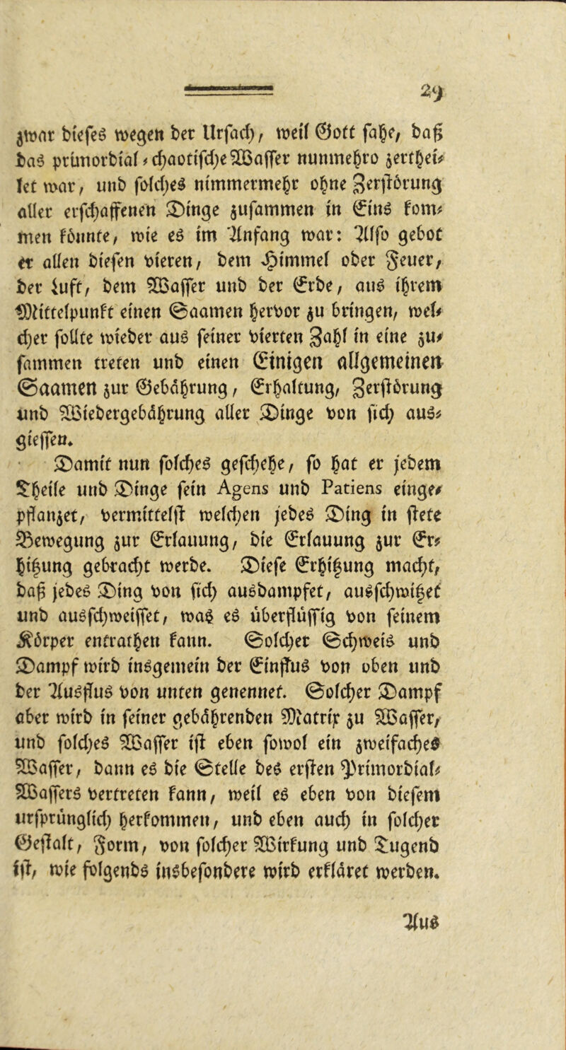 * * jwnr bkfea wegen bet Urjad), wed @o(f fal&e/ ba^ ba6 prütiorbiaf>cI;aottfd;e2B(iffer numne^ro jert^et# let war, uub fi>ld)eä nimmermehr ohne getiBrung aller erfd^affenen 3>inge jufammen in €inö fom« men fbnnte/ wie eö im ilnfang war: 7llfo gebot et allen biefen oieren, bem >;^immel ober §euer/ ber iuft, bem ?ß3a(fer unb ber €rbe/ aul ihrem tÖiittelpunft einen ©aamen herbor ju bringen, weif d)er füllte wiebcr auö feiner bierten gahl in eine juf fammen treten unb einen (Einigen flUgCtnctnw ©aamen jur ©cböhrung, ©rhaltung, gerjförung «nb Soiebergebdhrung aller 3)inge bon ftd; auäf gieffen. 35amit nun folcheä gefd^ehe, fo hat er jebem Sheile unb ®inge fein Agens unb Patiens eilige# pffanjet, bermittcl|P weld)en febeö 5Ding in jlete Sftewegung jur ©rlauung, bie ©rlauung jur ©r# hi^ung gebracht werbe. ®iefe €rhi|ung macht, ba^ jebeo ®ing bon fid) auSbampfet, aulfchwifef unb augfd)wciffet, wa$ eö überpüjfig bon feinem Körper entrathen fann. @old;et ©d;weiö unb ■Dampf wirb insgemein ber ©influö bon oben unb ber ■Jlu^jTuö bon unten genennef. ©olcher ®ampf aber wirb in feiner gebdhrenben ©Jatrip ju SBaffer, unb foldieä SBajfer ijl eben fowof ein jweifache^ SBafer, bann e6 bie ©teile beö erflen ^'rimorbiatf 5ffiafferä bertreten fann, weil e6 eben bon biefem urfprünglidi hetfommen, unb eben auch in foId;et ©efialt, Sotm, bon folcher SBirfung unb Dugenb 1)1, wie fblgenbö insbefonbere wirb erfldret werben.