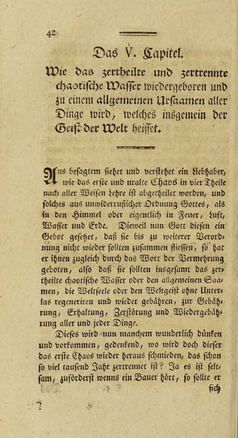 4Z —' ■ V. Kapitel lüic t)a6 jertl^ctlte unt) jertrenhte d)aotird)e tPaffei* lin'ct'crqeboren .unl> gu einem allgenietncii Ui'jaamen aller ©inqc tnii’i)/ melcl)eö in^qcmein t>cr 0ei|I: bev IPclt iH'ilTet* C\fuö befagfem fielet unb \)etfte^et ein ikh^aUtf 'i-V une ba^ erjle imb uralte in t)ierSb^ife iiarf) aller 2Beljeu Je^re i|l abgefi^ci'fet worbe«, unb fo(d)eö auö unwtberrufifcl^er Örbnung @orte6, a(ö in be« J^tmmel ober eigenrltc^ in §euer, iuft, ®ajfer unb ffrbe. $)iewei( nun @ott btefen em ©eboe gefe^et, ba^ fie bfe ju weiterer 23erorb^ nung ntd}r wieber foKten jufammen fliejfen, fo'btit er i^nen sugfeic^ burd) baö 2Bort ber äJerme^rung geboten, alfo ba(5 fte foKten tnögefamt baö jer# tbeifte d;aofifd)e SBajTer ober ben allgeinecnen©aa^ men, bie 503e(t|eele ober ben 26ekgei|i o^ne Unten (a^ regeneriren unb wieber gebdbren, jur @ebd§^ rung, ©rbaftung, 3Biebergebd§^ rung aüer unb jeber ®inge. ®iefeö wirb-nun mand}em wunberfic^ bunfen unb borfommen, gebenfenb, wo wirb bod} biefer ba^ erjle S^ao^ wieber i^erauö fd;m{eben, ba^ fc^on fo bief taufenb 3a§r ^rtrennet i|l? 3a eö i(l ftiu (am) jufbvberfl wennö ein SSaner §6rc, fo foKte er