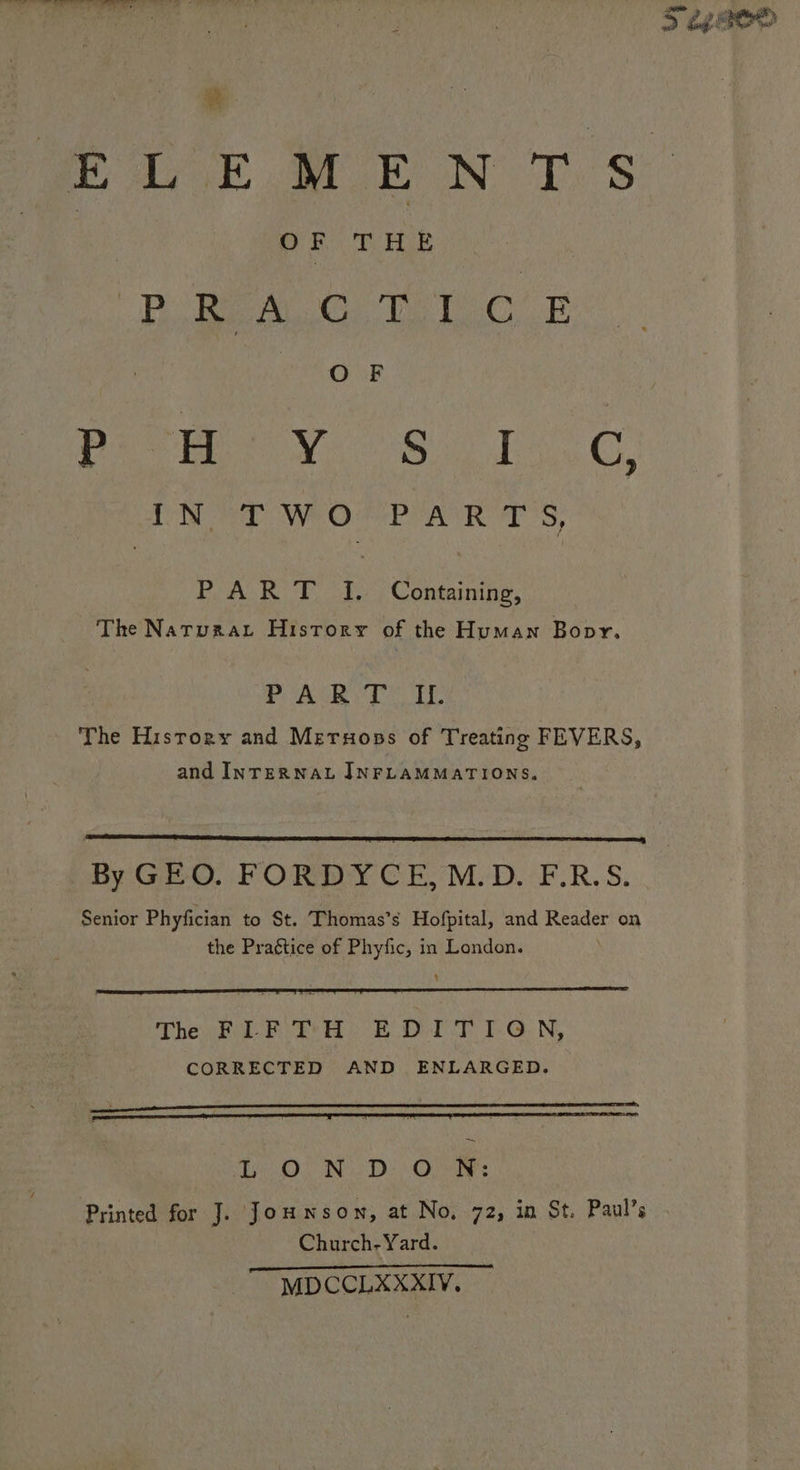 oe . OF THE RB oBEALG To CF O F Poon VV. Sole CN We WOR POA TS, PART [. Containing, The Narurat History of the Human Bopr. Pea eo The History and Meruops of Treating FEVERS, and INTERNAL JNFLAMMATIONS. By Gid. FT ORDY CE. M.D.:F:R.S. Senior Phyfician to St. Thomas’s Hofpital, and Reader on the Praétice of Phyfic, in London. 4 Th FLFTH EDITION, CORRECTED AND ENLARGED. peace apc A AL LL LCC CC LE LIE EEE LEA, LO. ING De (Osis Printed for J. Jouwnson, at No, 72, in St. Paul’s Church- Yard. MDCCLXXXIV. Ss eee sie