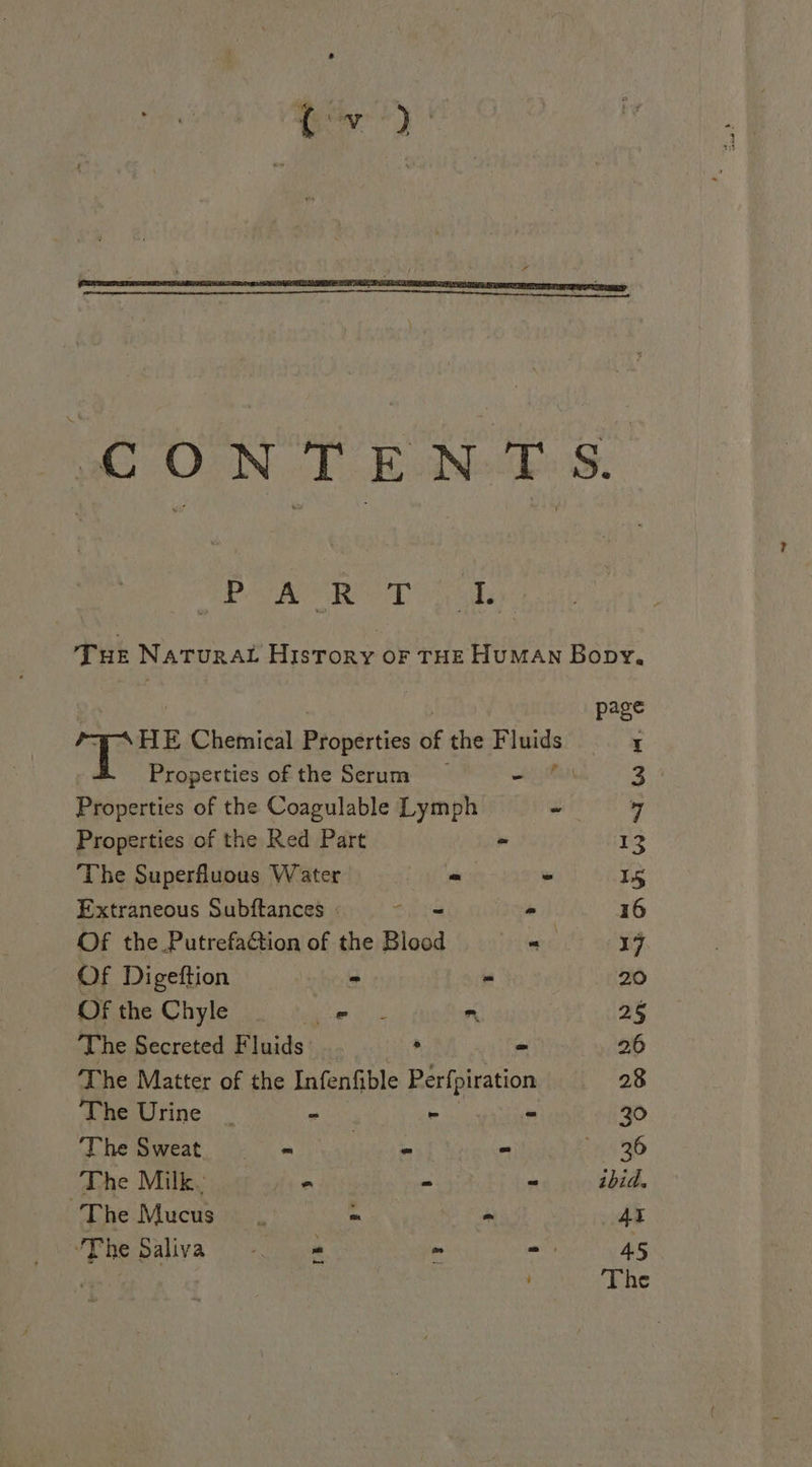 CONTENTS. ft ee aa as Me Be Tue Natura Hisrory oF THE HUMAN Bopy, | page HE Chemical Properties of the Fluids t Properties of the Serum eeu 3 Properties of the Coagulable Lymph - y Properties of the Red Part - 13 The Superfluous Water - ~ 15 Extraneous Subftances She ° 16 Of the Putrefaction of the Blood iirc 17 Of Digeftion - - 20 OF the Chyle ae n 25 The Secreted F luids ‘ = 26 The Matter of the Infenfible Perfpiration 28 The Urine _ = ~ ~ 30 The Sweat = «= ste soe = LA 96 The Milk. it - “ ibid. The Mucus. os - he