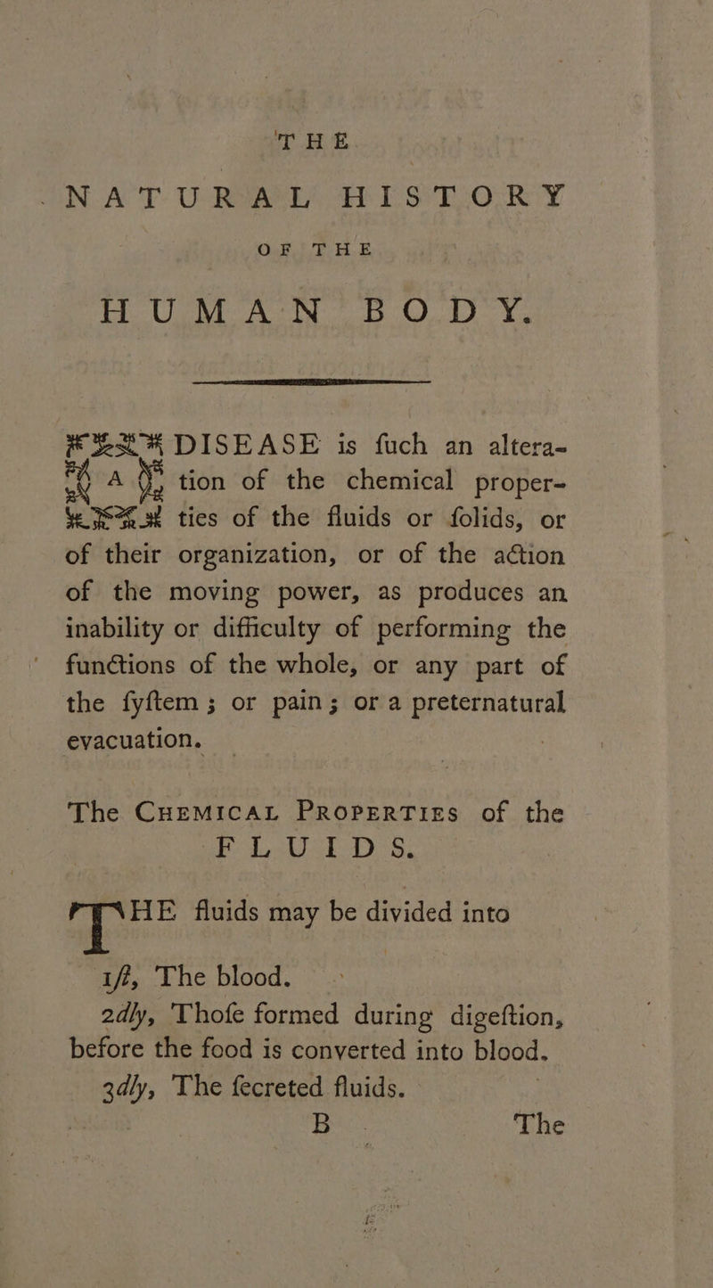 ON ACCT. UR EE ESE OCR Y OS aM oe Se REC G tg KY DISEASE is fuch an altera- AG, tion of the chemical proper- Ye 2h. ties of the fluids or folids, or of their organization, or of the action of the moving power, as produces an inability or difficulty of performing the functions of the whole, or any part of the fyftem ; or pain; or a preternatural evacuation. The CHEMICAL PROPERTIES of the 1 Qua Wes © Bees ee be a HE fluids may be divided into iff, The blood. 2dly, 'Thofe formed during digeftion, before the food is converted into blood. 3dly, The fecreted fluids. , ela B. The