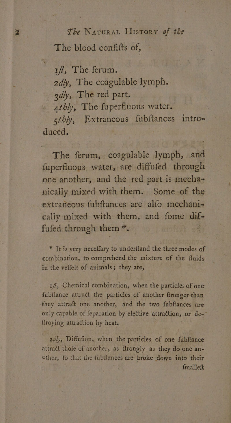 The blood confifts of, iff, The ferum. 2dly, The coagulable lymph. - gdly, ‘The red part. 4thly, The fuperfluous water. | sthly, Extraneous fubftances intro- duced. The ferum, coagulable lymph, and {uperfluous water, are diffufed through one another, and the red part is mecha- nically mixed with them. Some of the extraneous fubftances are alfo mechani- cally mixed with them, and fome dif fufed through them if * It is very neceflary to underftand the three modes of combination, to comprehend the mixture of the fluids in the veffels of animals; they are, 1, Chemical combination, when the particles of one fubftance attract the particles of another ftronger than they attract one another, and the two fubftances are only capable of feparation by elective attraction, or de-~ ftroying attraction by heat. 2dly, Diffufion, when the particles of one fubftance attract thofe of another, as ftrongly as they do one an- Other, fo that the fubftances are broke down into their | fmalleft