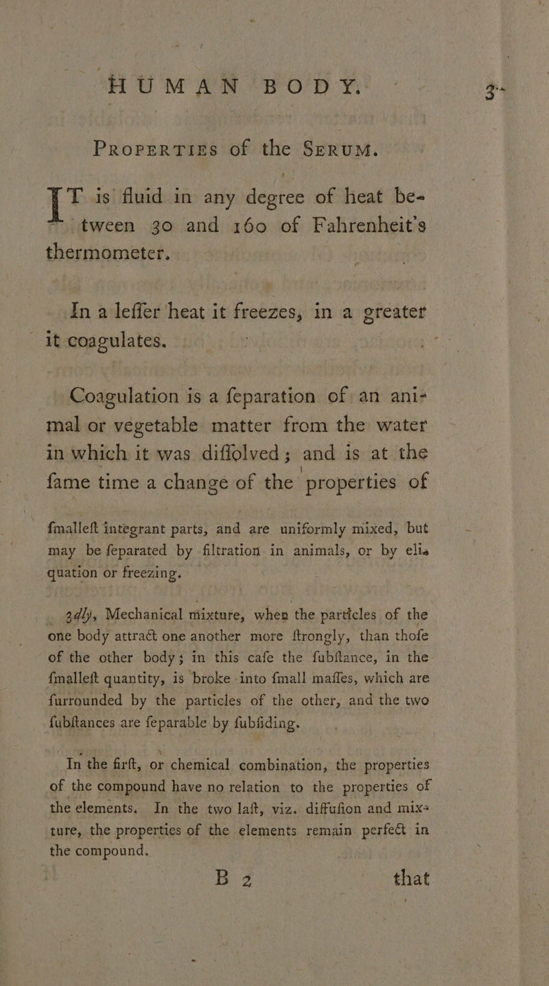 HUMAN BODY. PropertTiss of the SzEruM. T is fluid in any degree of heat be- — tween 30 and 160 of Fahrenheit’s thermometer. In a leffer heat it freezes, in a greater - it coagulates. Coagulation is a feparation of an ani- mal or vegetable matter from the water in which it was diflolved; and is at the s i | se fame time a change of the properties of f{malleft integrant parts, and are uniformly mixed, but may be feparated by filtration in animals, or by elias quation or freezing. | _ 3¢lj, Mechanical mixture, when the particles of the one body attract one another more ftrongly, than thofe {malleft quantity, is broke into {mall maffes, which are furrounded by the particles of the other, and the two fubftances are feparable by fubfiding. In the firft, on chemical combination, the properties of the compound have no relation to the properties of the elements. In the two laf, viz. difufion and mix ture, the properties of the elements remain perfect in the compound. B 2 mh that