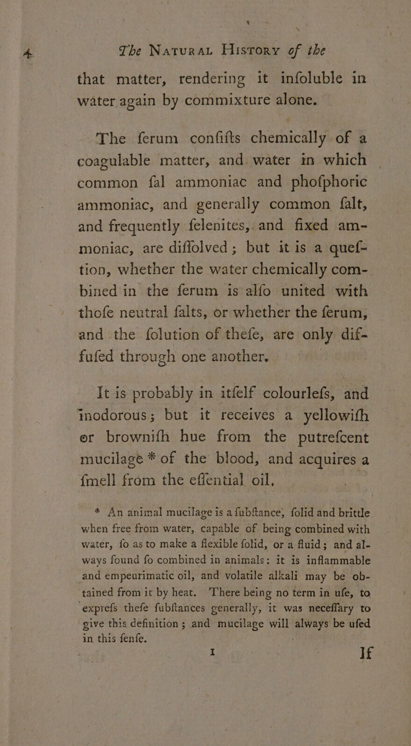 % \ The Naturat History of the that matter, rendering it infoluble in water again by commixture alone. The ferum confifts chemically of a coagulable matter, and water in which common fal ammoniat and phofphoric ammoniac, and generally common falt, and frequently felenites, and fixed am- moniac, are diffolved; but it is a quef- tion, whether the water chemically com- bined in the ferum is alfo united with thofe neutral falts, or whether the ferum, and the folution of thefe, are only dif- fufed through one another. It is probably in itfelf colourlefs, and ynodorous; but it receives a yellowith er brownifh hue from the putrefcent mucilage * of the blood, and acquires a fmell from the effential oil, * An animal mucilage is afubfance, folid and brittle when free from water, capable of being combined with water, fo as to make a flexible folid, or a fluid; and al- ways found fo combined in animals: it is inflammable and empeurimatic oil, and volatile alkali may be ob- tained from it by heat. ‘There being no term in ufe, to, cexprefs thefe fubftances generally, it was neceffary to give this definition; and mucilage will Fah be ufed in this fenfe.