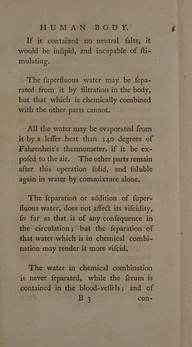 TU M° ACH BeOZD ¥: If it contained no neutral falts, it would be infipid, and incapable of fti- mulating. The fuperfluous water may be fepa- rated from it by filtration in the body, but that which is chemically combined with the other parts cannot. All the water may be evaporated from it by a leffer heat than 140 degrees of Fahrenheit’s thermometer, if it be ex- pofed to the air. The other parts remain after this operation folid, and foluble again in water by commixture alone. The feparation or addition of fuper- fluous water, does not affect its vilcidity, fo far as that is of any confequence in the circulation; but the feparation of that water which is in chemical combi- nation may render it more vifcid. The water in chemical combination is never feparated, while the ferum is contained in the blood-veffels; and of B 3 con-