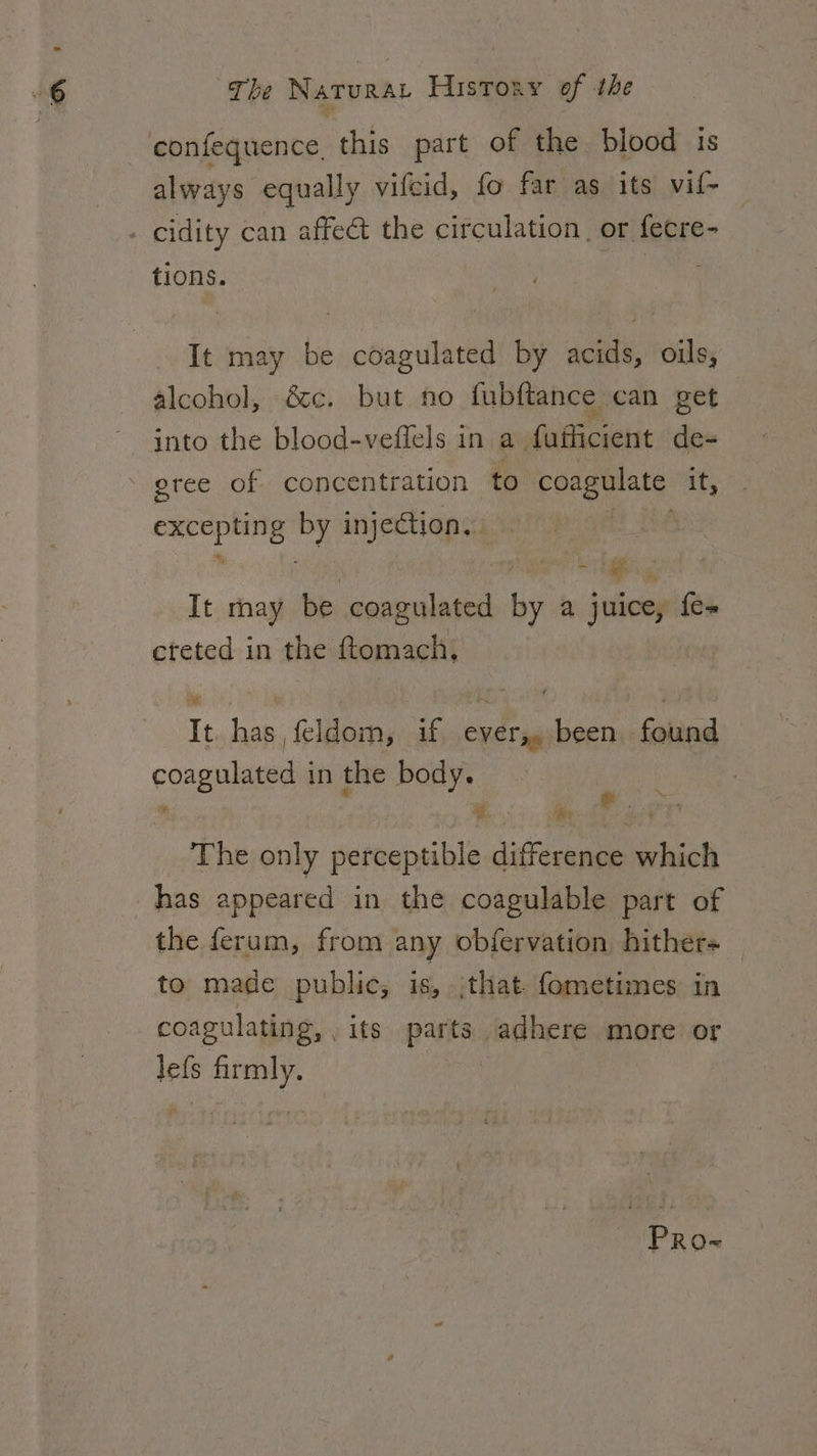 confequence this part of the blood is always equally vifcid, fo far as its vif- . cidity can affect the circulation. or fecre- tions. It may be coagulated by acids, oils, alcohol, é&amp;c. but no fubftance can get gree of concentration to Slee it, oe x, injection, ate It may be emcee by a juice, fe- cteted in the ftomach, It. has, feldom, if ever,, been found coagulated in the body. ~ We: iM ; The only perceptible difference which has appeared in the coagulable part of the ferum, from any obfervation hither+ to made public, is, jthat fometimes in coagulating, its parts adhere more or lefs oe : PRo~
